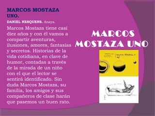 MARCOS MOSTAZA
UNO.
DANIEL NESQUENS. Anaya.

Marcos Mostaza tiene casi
diez años y con él vamos a
compartir aventuras,
ilusiones, amores, fantasías
y secretos. Historias de la
vida cotidiana, en clave de
humor, contadas a través
de la mirada de un niño
con el que el lector se
sentirá identificado. Sin
duda Marcos Mostaza, su
familia, los amigos y sus
compañeros de clase harán
que pasemos un buen rato.

MARCOS
MOSTAZA UNO

 