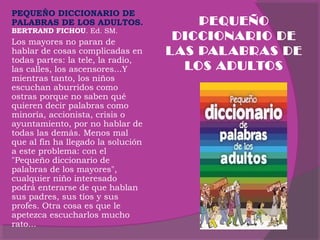 PEQUEÑO DICCIONARIO DE
PALABRAS DE LOS ADULTOS.
BERTRAND FICHOU. Ed. SM.

Los mayores no paran de
hablar de cosas complicadas en
todas partes: la tele, la radio,
las calles, los ascensores...Y
mientras tanto, los niños
escuchan aburridos como
ostras porque no saben qué
quieren decir palabras como
minoría, accionista, crisis o
ayuntamiento, por no hablar de
todas las demás. Menos mal
que al fin ha llegado la solución
a este problema: con el
"Pequeño diccionario de
palabras de los mayores",
cualquier niño interesado
podrá enterarse de que hablan
sus padres, sus tíos y sus
profes. Otra cosa es que le
apetezca escucharlos mucho
rato...

PEQUEÑO
DICCIONARIO DE
L AS PAL ABRAS DE
LOS ADULTOS

 