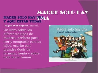MADRE SOLO HAY
MADRE SOLO HAY UNA
UNA
Y AQUÍ ESTÁN TODAS.
Raquel Díaz Reguera. Beascoa.

Un libro sobre los
diferentes tipos de
madres, perfecto para
leer y compartir con los
hijos, escrito con
grandes dosis de
ternura, ironía y sobre
todo buen humor.
 

 