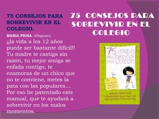 75 CONSEJOS PARA
SOBREVIVIR EN EL
COLEGIO.
MARIA FRISA. Alfaguara.

. 75 CONSEJOS PARA
SOBREVIVIR EN EL
COLEGIO

¡¡la vida a los 12 años
puede ser bastante difícil!!
Tu madre te castiga sin
razón, tu mejor amiga se
enfada contigo, te
enamoras de un chico que
no te conviene, metes la
pata con las populares...
Por eso he patentado este
manual, que te ayudará a
sobrevivir en los malos
momentos.

 