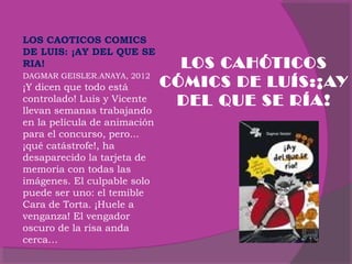 LOS CAOTICOS COMICS
DE LUIS: ¡AY DEL QUE SE
RIA!
DAGMAR GEISLER.ANAYA, 2012

¡Y dicen que todo está
controlado! Luis y Vicente
llevan semanas trabajando
en la película de animación
para el concurso, pero...
¡qué catástrofe!, ha
desaparecido la tarjeta de
memoria con todas las
imágenes. El culpable solo
puede ser uno: el temible
Cara de Torta. ¡Huele a
venganza! El vengador
oscuro de la risa anda
cerca…

LOS CAHÓTICOS
CÓMICS DE LUÍS:¡AY
DEL QUE SE RÍA!

 