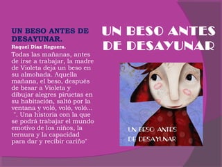 UN BESO ANTES DE
DESAYUNAR.
Raquel Díaz Reguera.

Todas las mañanas, antes
de irse a trabajar, la madre
de Violeta deja un beso en
su almohada. Aquella
mañana, el beso, después
de besar a Violeta y
dibujar alegres piruetas en
su habitación, saltó por la
ventana y voló, voló, voló...
 ". Una historia con la que
se podrá trabajar el mundo
emotivo de los niños, la
ternura y la capacidad
para dar y recibir cariño"

UN BESO ANTES
DE DESAYUNAR

 