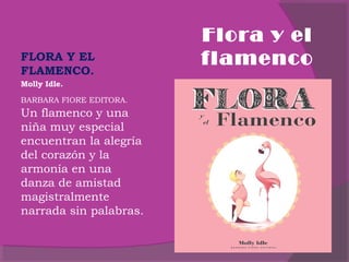  
FLORA Y EL
FLAMENCO.
Molly Idle.
BARBARA FIORE EDITORA.

Un flamenco y una
niña muy especial
encuentran la alegría
del corazón y la
armonía en una
danza de amistad
magistralmente
narrada sin palabras.
 

Flora y el
flamenco

 