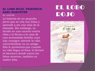  
EL LOBO ROJO. FRIEDRICH
KARL WAECHTER.
Ed. LOGUEZ.

La historia de un pequeño
perro que se cría con lobos y
aprende a ser uno más de la
manada. Sin embargo, es
herido en una cacería contra
ellos y lo llevan a la casa de
una acomodada familia cuya
hija consigue salvarle la vida,
convirtiéndose en su amiga.
Ella le prometerá que cuando
su vida llegue al final, lo llevará
al barranco donde yacen los
lobos muertos, también su
madre loba.

EL LOBO
ROJO

 