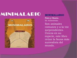 MINIMAL ARIO

MINIMALARIO
Pinto y Chento.
Ed. Kalandraka.

Son animales
comunes y a la vez
sorprendentes.
Únicos en su
especie, este libro
reúne la fauna más
surrealista del
mundo.

 