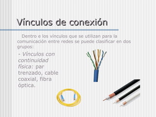 Vínculos de conexión Dentro e los vínculos que se utilizan para la comunicación entre redes se puede clasificar en dos grupos: - Vínculos con continuidad física:  par trenzado, cable coaxial, fibra óptica. 