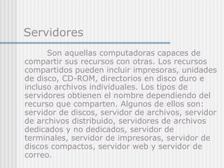 Servidores Son aquellas computadoras capaces de compartir sus recursos con otras. Los recursos compartidos pueden incluir impresoras, unidades de disco, CD-ROM, directorios en disco duro e incluso archivos individuales. Los tipos de servidores obtienen el nombre dependiendo del recurso que comparten. Algunos de ellos son: servidor de discos, servidor de archivos, servidor de archivos distribuido, servidores de archivos dedicados y no dedicados, servidor de terminales, servidor de impresoras, servidor de discos compactos, servidor web y servidor de correo.   