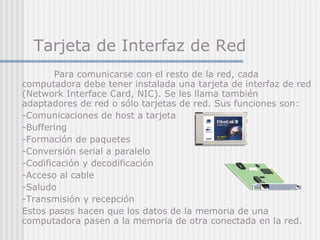 Tarjeta de Interfaz de Red   Para comunicarse con el resto de la red, cada computadora debe tener instalada una tarjeta de interfaz de red (Network Interface Card, NIC). Se les llama también adaptadores de red o sólo tarjetas de red. Sus funciones son: -Comunicaciones de host a tarjeta -Buffering -Formación de paquetes -Conversión serial a paralelo -Codificación y decodificaci ó n -Acceso al cable -Saludo -Transmisión y recepción Estos pasos hacen que los datos de la memoria de una computadora pasen a la memoria de otra  conectada en la red. 