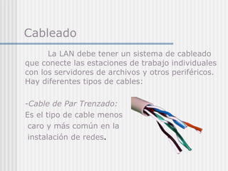 Cableado La LAN debe tener un sistema de cableado que conecte las estaciones de trabajo individuales con los servidores de archivos y otros periféricos. Hay diferentes tipos   de cables: - Cable de Par Trenzado:  Es  el tipo  de cable  menos caro y más común  en la instalación  de red es .  