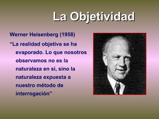 La Objetividad Werner Heisenberg (1958) “ La realidad objetiva se ha evaporado. Lo que nosotros observamos no es la natura...