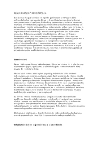 LESIONES ENDOPERIODONTALES  Las lesiones endoperiodontales son aquellas que incluyen la interacción de la enfermedad pulpar y periodontal. Desde el desarrollo del germen dental se forman estructuras como son los túbulos dentinarios y los conductos principales, secundarios, laterales y cavointrredicular, capaces de comunicar las estructuras endodónticas y las periodontales y permitir un intercambio de sustancias entre ambas, razón por la cual es común que una enfermedad pulpar afecte las estructuras periodontales y viceversa. Es importante diferenciar la etiología de la lesión endoperiodontal para establecer un diagnóstico de la misma y proceder con el tratamiento adecuado por lo que es importante realizar correctamente las pruebas diagnósticas específicas para cada enfermedad. Se han propuesto varias clasificaciones para estas lesiones todas en base a su etiología y pronóstico. Es asegurado el buen pronóstico de las lesiones endoperiodontales al realizar el tratamiento certero en cada uno de los casos, el cual puede ser estrictamente periodontal, endodóntico o combinado de acuerdo al origen establecido y al estado de la enfermedad. El pronóstico de estas lesiones depende del correcto diagnóstico y del tratamiento implementado.   Introducción Desde 1964, cuando Simring y Goldberg describieron por primera vez la relación entre la enfermedad pulpar y periodontal el termino endoperio se ha convertido en parte integral del vocabulario dental. Muchas veces se habla de los tejidos pulpares y periodontales como entidades independientes, sin tomar en cuenta que ningún diente es una isla. La relación entre la pulpa y el periodonto es dinámica. Los dientes que tienen perdida parcial o completa del hueso de soporte pueden ser más susceptibles a enfermedades pulpares. La movilidad excesiva puede resultar en estenosis o desgarramiento de los vasos sanguíneos apicales. La invasión bacteriana ocurre a través del foramen apical y los conductos laterales, secundarios o cavointerradiculares expuestos por la enfermedad periodontal. Asimismo la enfermedad pulpar puede crear un proceso de destrucción tisular el cual progresa desde la región apical hacia el margen gingival. La estrecha relación entre la endodoncia y la periodoncia ha sido firmemente establecida. Las enfermedades pulpares y periodontales presentan algunos síntomas clínicos comunes, más notablemente la sensibilidad a la percusión y la inflamación. Cualquiera de estas enfermedades puede imitar la otra tanto clínica como radiográficamente, por tanto un diagnóstico preciso de los factores etiológicos envueltos es necesario para el correcto curso del tratamiento. El objetivo de este trabajo es describir lesiones las endoperiodontales, clasificarlas de acuerdo a sus etiologías y describir el tratamiento adecuado para cada lesión.   Interrelación entre la periodoncia y la endodoncia Estructuras que comunican la pulpa y el periodonto Durante el proceso de desarrollo dentario, el área original discernible de tejido mesenquimatoso condensado se divide por los elementos epiteliales del germen, en un saco dental y una papila. La confluencia contínua de estos tejidos permanece en el área apical y por esto estructuralmente el tejido pulpar cercano al ápice, es similar al tejido conectivo del ligamento periodontal en esta área 43. Las fibras colágenas densas y de apariencia madura que se encuentran en el área apical dentro del ligamento periodontal, se extienden hacia el conducto radicular del diente junto a los elementos vasculares y neurales. Allí existe una de las mayores comunicaciones entre los tejidos pulpares y periodontales. Como el área apical del diente es bastante amplia durante su desarrollo y contiene numerosos vasos sanguíneos, no es sorprendente encontrar conductos secundarios en muchos dientes 43. El foramen apical es la principal salida del conducto radicular1, mientras que el delta apical, esta constituido por las múltiples terminaciones de los distintos conductos que alcanzan el foramen apical, formando un delta de ramas terminales. 25 Además de estas estructuras, las únicas ramificaciones que comunican el conducto principal con el ligamento periodontal son los conductos accesorios, secundarios y laterales. Los conductos laterales son definidos por De Deus13 como aquellos que se extienden desde el conducto radicular principal en dientes monoradiculares y multirradiculares, hacia el ligamento periodontal de forma perpendicular con una discreta inclinación que a veces no aparece, este ha sido denominado además como conducto adventicio.25  Los conductos secundarios se extienden desde el conducto principal al ligamento periodontal en la región apical y los conductos accesorios se derivan de conductos secundarios ramificándose hacia el ligamento periodontal en la región apical.13, 25. La prevalencia de estas ramificaciones fue estudiada, entre otros, por De Deuss13, quien reportó la presencia de conductos laterales, secundarios y accesorios en 313 dientes correspondientes a un 27,4% de un total de 1,140 dientes estudiados, dentro de los cuales se encontraban dientes monoradiculares y multirradiculares superiores e inferiores. Los conductos laterales fueron observados en un 10,4%, los secundarios en una frecuencia de 16,4% y los conductos accesorios en 0,6%. Se ha demostrado que la comunicación vascular que existe entre la pulpa y el periodonto es a través de los conductos laterales y secundarios. Estos conductos representan la comunicación original entre el saco y la papila dental, estando presente la mayoría en la mitad apical de la raíz excepto en los dientes multirradiculares en los cuales existen numerosas comunicaciones en el área interradicular 43. Los conductos cavointerradiculares son los que comunican la cámara pulpar con el periodonto en la bifurcación de los molares.25 La interacción de la pulpa y el periodonto a través de estos conductos en el piso de la cámara pulpar y la zona interradicular de los molares, ha sido descrita por varios autores. En el año 1975, De Deus13 observo que en 823 premolares y molares estudiados, 2,3% presentaron conductos laterales provenientes del conducto radicular principal en la zona interradicular, sin embargo no observaron conductos cavointerradiculares en el piso de la cámara pulpar. Posteriormente estudios realizados por Gutmann18 en el año 1978, revelaron que en un total de 102 primeros y segundos molares superiores e inferiores permanentes, 28,4% presentaban conductos cavointerradiculares permeables en la región interradicular. Asimismo en el año 1986, Vertucci y Anthony46 realizan una investigación bajo el microscopio electrónico de barrido en la cual se estudio una muestra total de 100 primeros y segundos molares superiores e inferiores, 25 dientes correspondientes a cada grupo y observaron que la prevalencia de conductos cavointerradiculares permeables en la zona interradicular y piso de cámara fue de 56% en los molares inferiores, mientras que en los molares superiores la prevalencia fue de 48%. Desde el punto de vista endodóntico, estos conductos son tratados únicamente al irrigar o colocar medicación en la cámara pulpar, generalmente estos permanecen permeables lo que puede resultar en un ingreso de fluidos y bacterias desde el periodonto, razón por la cual se recomienda sellar el piso cameral una vez obturados los conductos. 18 Se han propuesto varios métodos para el tratamiento de los conductos cavointerradiculares permeables en el área interradicular. Uno de los métodos sugiere el empleo de amalgama bien condensada sobre el piso de la cámara pulpar una vez obturados los conductos radiculares; otro método utiliza gutapercha caliente con compactación vertical y un tercer método sugiere una técnica a presión colocando oxido de zinc y eugenol exprimido en el piso de la cámara pulpar. 46 El suplemento sanguíneo principal de la pulpa penetra a través del foramen apical, sin embargo, además de la entrada de vasos vía apical, otros vasos penetran ocasionalmente hacia la pulpa a través de las áreas interradiculares a partir de conductos cavointerradiculares.36 Histológicamente, se ha podido determinar que en ocasiones estos conductos contribuyen más a la vascularización de los conductos radiculares que los vasos que penetran por el foramen apical.23 En un diente sano, una red de túbulos que contienen las prolongaciones odontoblásticas, atraviesa el espesor completo de la dentina. Estos túbulos pueden ser expuestos al ambiente bucal a través de lesiones cariosas, procedimientos de operatoria dental e instrumentación periodontal 23. En el caso de la caries dental, se describió que tanto las sustancias tóxicas producidas por los microorganismos como estos mismos pueden penetrar a través de canales abiertos que normalmente están cubiertos por hueso o ligamento periodontal como son los túbulos dentinarios y causar lesiones inflamatorias en la pulpa.36 Brown y Lefkowitz 8 en el año 1966 demostraron que existen nutrientes en suficiente cantidad y calidad para apoyar que el crecimiento de los microorganismos cariogénicos produce el paso de estos microorganismos desde la pulpa hacia el periodonto a través de los túbulos dentinarios. Sin lugar a dudas, queda claro que una vez violada la integridad de los túbulos dentinarios, se inicia una comunicación de doble vía entre el medio bucal y la pulpa que puede ser de importancia tanto en la etiología como en el tratamiento de la lesión. También se ha responsabilizado a los procedimientos periodontales como precursores del inicio de esta comunicación, debido a que un riguroso raspado radicular puede remover parte del cemento radicular y exponer túbulos dentinarios a través de los cuales pueden pasar agentes etiológicos hacia la pulpa o viceversa.22   Efectos de las lesiones pulpares sobre las estructuras periodontales Según Grossman,17 la interrelación de las enfermedades periodontales y pulpares ha sido especulada desde hace varios años. Janson y Ehnevid 22 en el año 1998, comentan que las lesiones endodónticas comúnmente presentan una fase aguda y una crónica. En la fase crónica, la degeneración pulpar puede ocurrir muy lentamente, la naturaleza altamente polimérica de la pulpa la hace muy resistente a la degradación enzimática. La inflamación pulpar está acompañada por un incremento de presión intrapulpar, que resulta en áreas de infartación y necrosis por coagulación mientras la pulpa sucumbe incrementalmente. Con este aumento de presión intrapulpar, los agentes tóxicos pueden pasar a través de canales permeables, incluyendo el foramen apical y los conductos secundarios, laterales y cavointerradiculares hacia el periodonto, lo que podría resultar en la unión con lesiones correspondientes al periodonto.22 La pérdida de inserción periodontal producida por las lesiones de origen pulpar, puede ser totalmente reversible con una terapia endodóntica simple, observándose la resolución del área radiolúcida, la reinserción de las fibras periodontales y la restauración del diente tanto en salud como en función. Sin embargo, el proceso periodontal secundario causado por estas puede progresar indicándonos el compromiso periodontal ya existente y el tratamiento de la misma debe incluir algún tipo de terapia periodontal.7 En 1964, Simring y Goldberg40 describen el término periodontitis retrógada, refiriéndose al proceso de destrucción tisular que ocurre desde la región apical hacia el margen gingival y que es el resultado de la enfermedad pulpar. Consideran dicha enfermedad como fuente de materiales tóxicos o patológicos al periodonto. La causa original de la lesión pulpar no parece ser significativa en el desarrollo de la periodontitis retrógada, la pulpa pudo ser afectada por caries, exposición mecánica, trauma agudo, trauma oclusal o inflamaciones pulpares y una vez afectada, debido a su baja capacidad de resistencia y recuperación, sirve de reservorio a la periodontitis retrógada. Entre los materiales que invaden desde la pulpa al periodonto se incluyen los microorganismos y las tóxinas originadas por éstos o por la degradación tisular.40 Bergenholtz y Lindhe6 consideran que no está claro el significado clínico de los conductos laterales, secundarios y cavointerradicular en la extensión de los productos infecciosos desde la pulpa necrótica hacia el periodonto y que aún no se ha presentado evidencia que indique que la pulpa muerta puede afectar los tejidos periodontales a través de paredes normales de dentina y cemento. Las alteraciones inflamatorias en la pulpa viva como el caso de las pulpitis, rara vez producen cantidades suficientes de irritantes capaces de ocasionar lesiones severas en el periodonto adyacente, sin embargo en ocasiones pueden mostrar signos de inflamación en el periodonto apical, es decir, discontinuidad de la lámina dura con ensanchamiento del espacio del ligamento periodontal o una radiolucidez apical mínima 29. El compromiso del tejido periodontal es frecuentemente el resultado de la necrosis de la pulpa. En la pulpa muerta los microorganismos encuentran condiciones que favorecen su crecimiento, durante el cual se desintegran dentro de los conductos radiculares; las bacterias liberan enzimas, metabolitos y antígenos que pasan hacia el periodonto por los conductos laterales, secundarios y cavointerradiculares; una vez en el periodonto, los productos bacterianos inducen alteraciones inflamatorias que conllevan a la destrucción de las fibras periodontales y del hueso adyacente17,29. Existen casos donde la inflamación pulpar comienza desde la porción coronaria de la pulpa y se extiende apicalmente y los productos de esta inflamación pueden causar daño en el ligamento periodontal mucho antes que en la porción apical de la raíz, esto debido a que los productos de la inflamación emanan desde la pulpa hacia las estructuras periodontales a través de cualquier canal auxiliar existente.47 La pulpa necrótica puede producir un tracto fistuloso desde el ápice a través del periodonto hasta la línea cervical. La fístula puede ocurrir también desde el ápice hasta la zona interradicular o en un conducto lateral 40. En estos casos el proceso inflamatorio puede ser inducido y mantenido por los productos microbianos que llegan al periodonto a través de los conductos laterales 29. Un gran porcentaje de primeros molares, aproximadamente 28% según estudios de Gutmann 18, tienen conductos cavointerradiculares en el área de interradicular de los molares, esto puede relacionarse al hecho de observar frecuentemente imágenes radiolúcidas en esa zona en dientes que presentan necrosis pulpar o un recubrimiento pulpar no exitoso 47. Se ha descrito la influencia del tratamiento endodóntico sobre las estructuras periodontales, tomándose en cuenta la etiología del tratamiento de conductos como un factor importante. De esta forma se considera un factor importante la repetición de un tratamiento de conductos por una obturación defectuosa, ya que las bacterias y los productos infecciosos son capaces de iniciar y mantener una lesión inflamatoria en los tejidos periodontales a través de los túbulos dentinarios y conductos laterales y secundarios lo que subsecuentemente puede predisponer la formación de saco periodontal y unirse con una lesión gingival derivada de la acción de la placa bacteriana.31 Además, pueden ser causas de lesiones periodontales inflamatorias los productos infecciosos liberados desde puntos de perforación o de fracturas radiculares y la irritación mecánica o química iniciada con la preparación del conducto radicular en la terapia endodóntica 26. Tradicionalmente, se pensaba que cualquier instrumento usado para la preparación biomecánica del conducto radicular o el material utilizado para la obturación del mismo, no debía sobrepasar el sistema de conductos por la posible inducción de inflamación periodontal crónica y daños en el ligamento periodontal, no obstante, aunque la sobreinstrumentación produce histológicamente una reacción inflamatoria, clínicamente hay ausencia de dolor, si éste se presenta es leve y de poca duración. Por tal motivo se señala que generalmente la presencia de problemas periodontales es el resultado de infecciones bacterianas 12. Existen varias circunstancias en las cuales el tratamiento endodóntico puede causar daño al tejido periodontal, entre estas se encuentran: Perforaciones radiculares: Durante el tratamiento de conductos, se puede producir accidentalmente una perforación radicular y lesionar el ligamento periodontal. Estas pueden ocurrir a través de las paredes laterales de la raíz o del piso de la cámara pulpar en los dientes multirradiculares.5 Alrededor de estas perforaciones puede ocurrir una reacción inflamatoria en el periodonto que se puede manifestar por un incremento en la profundidad de bolsa periodontal, supuración, aumento de la movilidad.48 Si la perforación está ubicada cerca del margen gingival puede resultar en una pérdida de inserción y migración apical del epitelio dentogingival.12,26 Las perforaciones pueden producir dolor producto de la estimulación de los nervios del ligamento periodontal como también un repentino sangrado proveniente del ligamento periodontal. La reparación subsiguiente de la lesión está relacionada a la contaminación salival y microbiana de esta. Si la perforación es sellada la inflamación no es severa.12,26 Sin embargo autores como Bergenholtz y Hasselgren,5 en 1999 consideran que la reparación de las perforaciones radiculares es impredecible y que un pronóstico cuestionable debe anticiparse. Cuando la perforación radicular está situada cerca de la cresta alveolar, puede ser posible levantar un colgajo y reparar el defecto con material de relleno apropiado y luego restituir el colgajo apicalmente exteriorizando la perforación reparada.33 La perforación puede ser sellada con super-EBA®;12 En perforaciones más profundas o aquellas en la zona interradicular existe mejor pronóstico en la reparación inmediata de la misma que en aquellas contaminadas.33 En los casos de perforaciones en la zona interradicular se utilizo por mucho tiempo para el sellado de la misma la amalgama pero se han obtenido resultados desalentadores;33 también se ha propuesto el uso de materiales plásticos restaurativos para el sellado de estas, así como el mineral trioxido agregado MTA.12,33 El MTA presenta como principales componentes silicato tricalcico, aluminato tricalcico, oxido tricalico y oxido de silicio, el polvo consiste en finas partículas hidrofílicas que endurecen en la presencia de humedad o sangre y con el tiempo solidifican a una estructura dura. Se ha demostrado que el MTA es biocompatible al colocarlo en contacto con células, se considera menos inflamatorio que la amalgama y el cemento y/o tejido conectivo fibroso se forma sobre la superficie radicular y el MTA.3 Se ha reportado además el uso de técnica de regeneración tisular guiada para la reparación de perforaciones radiculares donde la ausencia de hueso cortical externa compromete la regeneración de los tejidos periodontales.49 Fractura radicular vertical: estas son fracturas de la raíz y la corona que afectan al esmalte, la dentina y el cemento, la pulpa puede afectarse o no.37 La fractura vertical se presenta comúnmente en dientes posteriores no vitales que contengan elementos de anclaje intrarradicular como pernos, sin embargo pueden ocurrir fracturas verticales espontáneas en dientes no tratados endodónticamente y en estos casos las características clínicas pueden aparecer como una lesión endodóntica periodontal combinada, presentándose como síntoma principal dolor durante la masticación. Pueden manifestarse además sensibilidad a los estímulos térmicos, inflamación gingival y absceso periodontal o trayecto fistuloso.48  En los dientes tratados endodónticamente las fracturas verticales se asocian con bolsas periodontales sobre la superficie radicular que pueden presentar o no abscesos.48  Las fracturas verticales pueden extenderse en toda la longitud de la raíz y abarcar el área del surco gingival. Como resultado del crecimiento bacteriano en el espacio de la fractura, el ligamento periodontal adyacente será asiento de una lesión inflamatoria que producirá la destrucción de fibras de tejido conectivo y de hueso alveolar.12,26 Ante una fractura radicular vertical se puede observar que el tratamiento periodontal no ha resuelto el defecto periodontal y no existe evidencia adicional de enfermedad periodontal 39. Se pueden realizar varios procedimientos diagnósticos para confirmar la presencia de estas fracturas, como son el uso de soluciones colorantes como lo es el azul de metileno, el cual se coloca dentro de la corona y penetra hasta la raíz formando una línea indicativa; es también de gran utilidad la iluminación indirecta obtenida con la fibra óptica.5 Resorción externa radicular: las resorciones son condiciones asociadas con procesos fisiológicos o patológicos que estimulan a las células mononucleares precursoras a que se fusionen y generen células multinucladas (osteoclastos), que inician la resorción dentinaria resultando en la pérdida de dentina, cemento y hueso.15 Las resorciones externas se inician en el periodonto y afectan inicialmente las superficies externas del diente.1 Se han propuesto diferentes causas de esta lesión, desde traumatismos hasta blanqueamientos dentales y enfermedad periodontal,15 estas resorciones pueden clasificarse por su localización en cervicales, laterales o apicales,1 al presentarse a nivel de la cresta ósea permiten la entrada de microorganismos al margen gingival.37  Las resorciones también se han clasificado como superficiales, inflamatorias o de reemplazo.1 Las resorciones externas se atribuyen a traumatismos que involucren luxaciones, las cuales producen un traumatismo mecánico de la superficie del cemento acompañado de una inflamación localizada. El resultado de este proceso es una zona de resorción radicular la cual, si no existe otro estímulo inflamatorio, cicatriza provocando reparación de las estructuras periodontales y la superficie radicular en 14 días.37   Efectos de las lesiones periodontales sobre la pulpa dental Aunque está claramente establecido que la necrosis pulpar resulta en la destrucción del hueso de soporte, resulta paradójico que la enfermedad periodontal per se tenga tan pocos efectos sobre la vitalidad pulpar.17 Autores como Mazur y Massler30, realizaron estudios sobre la influencia de la enfermedad periodontal sobre la pulpa dental, concluyendo que no existe correlación entre el estado periodontal y el pulpar de los dientes. Sinai y Sollanoff,41 en 1973, determinaron la posibilidad de alteraciones pulpares causadas por condiciones patológicas presentes en las estructuras periodontales, estudiaron 44 dientes con afección periodontal de los cuales 24 no mostraron cambios pulpares, mientras que 9 tuvieron cambios pulpares definitivos. Entre las manifestaciones pulpares reportadas se encontraban resorciones internas y aposición de dentina, así como rápida aposición de dentina con inclusiones celulares, resorción radicular con aposición extensa de predentina y necrosis pulpar parcial. Torabinejad y Kiger44 coinciden con los reportes anteriores al estudiar dientes con enfermedad periodontal moderada y severa respondiendo todos dentro de los parámetros de normalidad a las pruebas de vitalidad; además no fueron encontradas evidencias de patosis pulpares en la evaluación histológica. Sin embargo describen la presencia de focos de calcificaciones dentro de las cámaras pulpares y conductos radiculares de algunos de estos dientes. La formación de la placa bacteriana en las raíces descubiertas por una retracción gingival y la destrucción progresiva del aparato de inserción, puede a veces inducir a alteraciones patológicas en el tejido pulpar. Las sustancias y productos microbianos liberados por el proceso inflamatorio en el periodonto, pueden lograr acceso a la pulpa a través del foramen apical, los conductos laterales, secundarios y cavointerradicular expuestos y por los túbulos dentinarios expuestos por desgaste del cemento radicular.26  Han sido reportadas alteraciones inflamatorias y también de necrosis pulpar localizada producidas en la adyacencia de conductos secundarios y laterales expuestos por la enfermedad periodontal.38 Aunque la literatura indica que la enfermedad periodontal puede tener efecto sobre el tejido pulpar del diente involucrado, no se ha demostrado claramente la relación directa entre la enfermedad periodontal, la caries radicular y la respuesta pulpar.26 Se han asociado cambios pulpares degenerativos e inflamatorios en dientes de personas con enfermedad periodontal, observándose pulpas atróficas las cuales invariablemente contienen menor número de células tanto en la porción coronaria como radicular. En éstas la deposición de colágeno esta aumentada y se pueden encontrar abundantes mineralizaciones distróficas obliterando completamente la porción coronal y una gran infiltración de tejido fibrótico en la porción radicular.36 Se señala además, que las calcificaciones pulpares tienen mayor prevalencia a medida que aumentan los problemas periodontales, sin embargo desde que las calcificaciones reemplazan al tejido pulpar vivo, su presencia es considerada como una secuela patológica del compromiso periodontal al igual que la aposición y resorción de las paredes de la cámara pulpar y los conductos radiculares.26 Por otra parte, se considera que este cúmulo de efectos de la enfermedad periodontal sobre la pulpa puede lesionarla, pero, la desintegración total de la misma solo es evidente cuando el foramen apical principal está cubierto por placa bacteriana.26 En dientes afectados periodontalmente también se han observado lesiones inflamatorias de intensidades variables incluyendo estados de transición de inflamación, pulpitis crónica parcial y total, además de necrosis pulpar.36 Con frecuencia se observan resorciones subyacentes al tejido de granulación que se encuentra sobre las raíces. Cuando las lesiones periodontales son profundas, también pueden aparecer resorciones dentro del conducto radicular, frecuentemente en conductos laterales expuestos y en el foramen apical.36 No obstante, a pesar de las investigaciones y estudios realizados, autores como Lindhe 26 en 1992, resaltan que la enfermedad periodontal en contadas ocasiones produce alteraciones patológicas significativas en la pulpa y que en dientes con moderada destrucción del aparato de inserción, generalmente se encuentra pulpa vital y en correcto funcionamiento, considerando que la vitalidad pulpar se pierde cuando la lesión periodontal alcanza al foramen apical deteriorando la circulación sanguínea de la pulpa. Se ha descrito la influencia del tratamiento periodontal sobre el órgano pulpar refiriéndose principalmente al hecho de que el raspado y alisado radicular no solo elimina los depósitos microbianos de la superficie radicular, sino también cemento y porciones superficiales de la dentina y de esta forma quedan túbulos dentinarios expuestos al medio bucal que pueden servir de vehículo hacia la pulpa a los microorganismos que colonizan posteriormente a la raíz expuesta pudiendo inducir alteraciones patológicas en el tejido pulpar.26 La literatura establece que si existen por lo menos 2mm de grosor en la dentina remanente entre la pulpa y el estímulo irritante, hay poca oportunidad de ocurrencia de un daño pulpar. Sin embargo en algunos casos la configuración del diente unido a la remoción de una porción de la barrera protectora (raspado del cemento y dentina necrótica), puede colocar a los irritantes pulpares más allá del límite de 2mm. Algunos lugares donde comúnmente esto puede ocurrir son las superficies proximales de los incisivos inferiores, los cuales son delgados en sentido mesio-distal; así como las áreas interradiculares y vestibulares de las raíces de los molares superiores e inferiores.47 La terapia periodontal puede ser también factor desencadenante de lesiones endoperiodontales, en los casos donde existen sacos periodontales de profundidades variables que afectan zonas donde se encuentran conductos laterales y secundarios, a través de los cuales no se ha establecido aún un compromiso clínico de la pulpa dental. El tratamiento periodontal puede destruir el paquete vasculonervioso que penetra hacia la pulpa desarrollándose una patosis pulpar.14  Weine47 en 1995, enumera ciertas precauciones que se deben implementar al realizar una terapia periodontal con raspado y alisado radicular, tales como: evitar el uso de irritantes químico cuando el contacto con la superficie radicular es inevitable. Minimizar el uso de instrumentos ultrasónicos cuando exista una fuerte posibilidad de que la dentina remanente presente menos de 2mm de espesor, particularmente después de una remoción considerable de cemento necrótico y dentina. Permitir que las irritaciones pulpares menores sanen antes de emplear otro procedimiento posible causante de mayor daño. Reconocer la necesidad en instituir la terapia endodóntica cuando ha ocurrido una condición pulpar irreversible. Ninguna de estas precauciones deben interpretarse como implicaciones de que ciertos aspectos de la terapia periodontal deben realizarse superficialmente. Deben ser removidos cálculos, dentina y cemento necrótico, así como áreas con poca inserción. El alegato es considerar las posibilidades de inflamación pulpar mientras se realiza la terapia periodontal necesaria y tomar las precauciones para minimizar la reacción.47 Los legrados profundos, pueden seccionar vasos sanguíneos, especialmente en el área interradicular de los molares. La pérdida de irrigación sanguínea a una pequeña porción de la pulpa subsecuente, puede producir desde espasmos dolorosos hasta muerte de células pulpares suplidas por los capilares afectados. Se desarrolla un área de inflamación pequeña dentro de la pulpa seguida por necrosis de periodontal. La secuela más frecuente de la ausencia de riego sanguíneo periodontales consiste en muerte celular seguida de calcificación pulpar.36 En el 1989, Heredia y Valencia20 sintetizan los mecanismos de combinaciones de las lesiones pulpares y periodontales, dividiéndolas en dos grupos: a. Como afectan las lesiones pulpares al periodonto: xxxx1.Lesiones pulpares que se extienden al área interradicular.2.Lesiones pulpares que se extienden al periodonto por vía apical.3.Lesiones pulpares que se extienden al periodonto lateral.4.Lesiones de furca causadas por perforaciones accidentales.5.Lesiones pulpares en dientes que han sufrido traumatismo dentario. b. Como afectan las lesiones periodontales a la pulpa: xxxx1.Lesiones periodontales que se extienden a la pulpa por un conducto lateral (dientes en trauma periodontal, sacos profundos, entre otros).2.Lesiones periodontales en el área interradicular que afectan a la pulpa coronaria.3.Lesiones periodontales que exponen parte de la dentina radicular.4.Lesión pulpar y lesión periodontal separadas que coexisten en un solo diente.   Generalidades de las lesiones endoperiodontales El término endoperio fue descrito por Simring y Goldberg40 en el año 1964 refiriéndose a la relación entre las enfermedades pulpares y periodontales, desde ese momento, se ha convertido en parte integral del vocabulario dental.42 Se han descrito las lesiones endoperiodontales o pulpoperiodontales como aquellas lesiones de carácter inflamatorio que comprometen simultáneamente a la pulpa dental y a las estructuras del periodonto de inserción.14 También como una enfermedad en la cual existe interacción de las enfermedades de la pulpa y el periodonto.1 Sin embargo, uno de los problemas que surgen al estudiar estas lesiones es la falta de consenso al definir este término. Se han establecido criterios para definir las lesiones endoperiodontales de manera de facilitar su estudio. xxxx1.El diente afectado debe carecer de pulpa.2.Debe haber destrucción del aparato de inserción periodontal desde el surco gingival hasta el ápice del diente o la zona de un conducto lateral afectado.3.Es necesario recurrir tanto al tratamiento de conductos como al periodontal para curar la lesión.19 Las lesiones endoperiodontales pueden ser de origen endodóntico, periodontal o una combinación de ambos,26 por tanto, este término no debe ser utilizado de forma indiscriminada para denominar a una de estas entidades por separado.42   Clasificación de las lesiones endoperiodontales Tradicionalmente las lesiones endoperiodontales se han clasificado de acuerdo a su etiología,12 sugiriéndose varias clasificaciones para dividir los casos que pueden requerir terapias simples o combinadas, sin embargo existen muchos desacuerdos sobre el tipo de clasificación correcta para estas lesiones, la cual sea consistente con la situación histológica y clínica encontrada comúnmente.47 Simon, Glick, Frank 37 en el año 1972, clasifica las patosis endo-periodontales en cinco tipos de lesiones las cuales se interrelacionan. Lesiones endodónticas primarias: clínicamente estas lesiones pueden aparecer con drenaje a través del surco gingival y/o inflamación en la encía insertada vestibular. El paciente puede presentar mínima molestia. Pueden estar presentes fístulas de origen pulpar. Radiográficamente se pueden observar diferentes grados de pérdida ósea. La pulpa necrótica puede causar un tracto fistuloso desde el ápice a través del periodonto a lo largo de la superficie mesial o distal de la raíz hasta la línea cervical, eso aparece radiográficamente como una radiolucidez en toda la longitud radicular.La fistulización puede ocurrir también desde el ápice hacia la zona interradicular simulando radiográficamente una enfermedad periodontal, al igual que en aquellos casos en que existen conductos laterales y la inflamación se extiende desde estos a la zona de interradicular.33,37 Lesiones endodónticas primarias con afección periodontal secundaria: la placa comienza a formarse en el margen gingival resultando una periodontitis.33,37 Lesiones periodontales primarias: estas son producidas por la enfermedad periodontal. La periodontitis progresa gradualmente a través de la superficie radicular. Al realizar sondeo se revela la presencia de cálculos en la superficie radicular y al realizar las pruebas de vitalidad la pulpa responde. 33,37 Lesiones periodontales primarias con afección endodóntica secundaria: a medida que la enfermedad periodontal avanza hacia el ápice dentario, los conductos laterales y secundarios pueden quedar expuestos al medio bucal lo que puede producir una necrosis pulpar. La necrosis pulpar puede degenerarse a partir de la terapia periodontal con la cual es posible seccionar los paquetes vasculonerviosos que entran a través de los conductos secundario, accesorios y el foramen apical, los cuales nutren la pulpa.33,37. Lesiones combinadas verdaderas: estas lesiones ocurren cuando existe una lesión periapical originada por una necrosis pulpar en un diente afectado periodontalmente. Radiográficamente el defecto infraoseo es creado cuando ambas entidades se unen y emergen en algún lugar de la superficie radicular. 33,37. Simon, Glick y Frank37 consideran esta clasificación etiológica capaz de permitir reconocer, entender y tratar más fácilmente estas entidades, de la misma forma describe la interrelación clínica de cada una de estas lesiones. Weine47, en el 1995, basado en el hecho de que normalmente son encontradas cuatro formas de lesiones endoperiodontales, divide los casos de acuerdo a la etiología de la enfermedad, la cual determina el tipo de terapia requerida y el pronóstico probable. La clasificación de Weine47 incluye los siguientes grupos de lesiones: Clase I: dientes cuyos síntomas clínicamente y radiográficamente simulan enfermedad periodontal, pero no presentan inflamación o necrosis pulpar. Clase II: dientes que presentan enfermedad pulpar y periodontal concomitante. Clase III: dientes sin enfermedad pulpar, pero requieren terapia endodóntica y amputación radicular para sanar periodontalmente. Clase IV: dientes que clínica y radiográficamente simulan enfermedad pulpar o periapical y de hecho presentan enfermedad periodontal. En el año 1999, Chapple y Lumley12, califican las clasificaciones tradicionales de las lesiones endoperiodontales, como totalmente académicas y basadas inapropiadamente en el hecho de identificar la fuente primaria de la infección; consideran que la verdadera necesidad clínica es tratar cualquiera de los tejidos que este infectado, o ambos en caso de ser necesaria. Chapple y Lumley,12 consideran que lo importante es determinar el estado del complejo pulpar y periodontal en el momento de la presentación del caso, porque la vitalidad o no de la pulpa y/o la presencia o ausencia de una enfermedad pulpar progresiva puede indicar la naturaleza del tratamiento indicado. Proponen un sistema de clasificación más sensible de las lesiones endoperiodontales el siguiente: Lesiones endodónticas: si la pulpa está necrótica o tiene una pulpitis irreversible este requiere un tratamiento de conductos. Lesiones periodontales: si el diente tiene lesión periodontal que parece progresar, la terapia periodontal es necesaria, si la lesión aparentemente está estable o no hay lesión, entonces no está indicada la terapia periodontal. Lesiones combinadas: si la pulpa está necrótica y existe una lesión periodontal concominante, entonces el diente necesita tratamiento de conductos y tratamiento periodontal.   Etiología de la enfermedad periodontal. Generalmente, se describen dos factores etiológicos de la enfermedad periodontal, los factores locales, que son los encontrados en el medio inmediato del periodonto y que producen inflamación y los factores sistémicos que son el resultado del estado general del paciente y alteran la respuesta de los tejidos a los factores locales.10 La placa bacteriana es considerada como factor local y causa principal de la gingivitis y la periodontitis. El término placa bacteriana se utiliza para describir las bacterias vinculadas con la superficie dentaria, ésta se forma a partir de una película comprendida por proteínas salivares la cual es colonizada inicialmente por cocos, células epiteliales y leucocitos polimorfonucleares, agregándose luego otros tipos de microorganismos. De acuerdo a su relación con el margen gingival, la placa bacteriana se diferencia en dos categorías: placa supragingival y placa subgingival.10 La placa supragingival está formada por un 70% - 80% de bacterias, las cuales se encuentran en una disposición muy compleja. Se pueden observar de 200 a 400 especies diferentes de microorganismos incluyendo micoplasma, levaduras, protozoarios y virus. También se existe una matriz interbacteriana, compuesta en su parte orgánica por polisacáridos, proteínas y lípidos y su parte inorgánica formada principalmente por calcio y fósforo, además de pequeñas cantidades de magnesio, potasio y sodio. Al crecer y madurar causa gingivitis y lleva a la formación de un microambiente que permite el desarrollo de placa subgingival.10 El surco gingival y el saco periodontal, son áreas retentivas que forman un medio relativamente estancado en el cual pueden colonizarse microorganismos capaces de adherirse a otras bacterias, al diente, a la abertura o al epitelio del saco, donde tienen acceso a nutrientes presentes en el líquido del surco permitiendo que se establezcan bacterias anaeróbicas más delicadas. La superficie de la placa subgingival se compone de organismos cocoides y filamentosos, este componente se relaciona con el depósito de sales minerales y formación de cálculos, así como con caries y áreas de resorción radicular. La pérdida de hueso alveolar aparentemente se relaciona con una supresión de osteoblastos.10 La placa bacteriana es controlada por los mecanismos de defensa del organismo resultando un equilibrio entre agresión y defensa; el cual puede romperse por aumento de la cantidad o virulencia de las bacterias, o por la reducción de la capacidad defensiva de los tejidos, producto de todas las condiciones sistémicas que interfieren en la respuesta de los tejidos a la irritación.10  Esta capacidad puede estar reducida por otras enfermedades, además de la enfermedad periodontal, como son: Gingivoestomatitis herpética, infecciones tuberculosas, sifilíticas, SIDA, enfermedades sanguíneas y tumores benignos y malignos. Sin embargo en todos los casos el agente causal es la placa bacteriana, solo que en el caso de estas enfermedades existen factores sistémicos que reducen la resistencia de los tejidos a la placa bacteriana.10 Etiología de la enfermedad pulpar. Ingle,21 en el 1996, engloba las causas de la inflamación, necrosis o distrofia pulpar, dividiéndola en cinco grupos. Bacterianas: en esta categoría se incluye la penetración de bacterias por vía coronaria y radicular. Incluyéndose específicamente en la vía coronaria, se encuentran la carie dental, las fracturas coronarias completas e incompletas, los traumatismos sin fracturas y los tractos anómalos que incluyen anomalías dentales de morfologías entre las que se encuentran Dens in dente, Dens evaginatus y Surco lingual radicular. A partir de la penetración bacteriana por vía radicular sedescriben también la caries, infección retrógena, sacos y abscesos periodontales, además de la vía hematógena. Traumáticas: Ingle21 divide este aspecto en dos grupos, agudas y crónicas. En cuanto a las causas traumáticas agudas, considera determinantes la fractura coronaria y radicular, estasis vascular, la luxación y avulsión dentaria. Dentro de las causas traumáticas crónicas se encuentran el bruxismo adolescente femenino, la atrición, abrasión y erosión dentaria. Iatrogénicas: estas se refieren a aquellas producto de un inadecuado manejo operatorio del diente por parte del odontólogo. Dentro de ellas se citan la preparación de cavidades, por medio de la cual es posible producir un gran número de daños pulpares producto del calor generado y la profundidad de la preparación, algunos de estos daños pueden ser deshidratación, exposición de cuernos pulpares y hemorragias pulpares. De esta misma forma pueden provocar lesiones pulpares, la inserción y fracturas de restauraciones, así como la fuerza ejercida durante la cementación y el calor generado con el pulido de las mismas. Se consideran además causas de lesiones pulpares iatrogénicas los movimientos ortodónticos, raspado y alisado, electrocirugía, quemadura con láser y raspado periradicular. Químicas: en este grupo se encuentran incluidos todos los materiales de obturación ya sean cementos, materiales plásticos, agentes para grabar, adhesivos dentinarios y para bloqueo de túbulos dentinarios. Además incluyen en los agentes desinfectantes y desecantes como son el nitrato de plata, fenol, alcohol y eter. Idiopáticas: se enumeran el envejecimiento, resorción interna y externa, hipofosfatemia hereditaria, Anemia de células falciformes, infección por Herpes zoster y VIH. A pesar de agrupar las causas de la inflamación, necrosis o distrofia pulpar, Ingle21 refiere que la principal causa de inflamación pulpar sigue siendo la invasión bacteriana a través de una lesión cariosa, considerando como el irritante más frecuente a los microorganismos. En condiciones normales, el tejido pulpar y la dentina circundante a éste, están protegidos por esmalte y cemento. Desde el momento en que cualquier motivo, ya sea caries o algún agente etiológico iatrogénico, cause pérdida del esmalte o del cemento, expone la dentina a los efectos perjudiciales de irritantes mecánicos, químicos y microbianos.39 Se consideran las vías más importantes de contaminación pulpar los túbulos dentinarios expuestos, la exposición pulpar directa, los foramenes laterales y apical y las bacterias existentes en la sangre.   Diagnóstico Las enfermedades pulpares y periodontales presentan algunos síntomas clínicos comunes, tales como sensibilidad aumentada a la percusión e inflamación, debido a esta razón, una puede confundirse con la otra tanto clínica como radiográficamente, por tanto, es necesario realizar un diagnóstico certero sobre los factores etiológicos envueltos en la lesión para asegurar el diagnóstico, pronóstico y tratamiento de la misma.47 El diagnóstico de las lesiones periodontales asociadas con enfermedades pulpares es relativamente simple si el paciente ha sido controlado durante un periodo de tiempo y tenemos acceso a esos datos. El diagnóstico se dificulta cuando no se obtiene un historial completo del paciente.48 Ingle,21 en 1987, recomienda tres pruebas diagnósticas para determinar el origen de las lesiones endoperiodontales: la primera, es una prueba radiográfica que tiene como objetivo observar el trayecto de una fístula por medio de un cono de gutapercha, determinando de esta forma si la fístula presente es de origen endodóntico o periodontal. La segunda consiste en una prueba de vitalidad pulpar realizada con vitalómetro o estimulación térmica.21,38 El reconocimiento de la vitalidad pulpar es esencial para el diagnóstico diferencial y para la elección de las principales medidas para el tratamiento.29 Un diente que responde negativo a la prueba de vitalidad o que ha sido tratado previamente de forma endodóntica y que está asociado a una lesión endoperiodontal, usualmente presenta problemas para su diagnóstico debido a que es difícil establecer si el estado pulpar fue la causa, el resultado o es un efecto secundario a la lesión periodontal.42 Puede resultar en un diente una necrosis parcial, principalmente en los dientes multirradiculares, en estos casos la prueba de vitalidad no es confiable ya que podemos obtener una respuesta de vitalidad pulpar en una lesión combinada, por lo que se recomienda en aquellos casos donde existan dudas del estado pulpar realizar una prueba cavitaria.48 En dientes con tratamientos endodónticos previos, debe ser evaluada la calidad de este tratamiento, ante la posibilidad de existir un fracaso endodóntico. Asimismo se debe tomar en cuenta la posibilidad de una fractura radicular en un diente que presenta un perno intrarradicular y que está comprometido con una patosis endo-periodontal, porque una fractura radicular de forma vertical puede producir un colapso periodontal parecido al de las lesiones endoperiodontales.42 En dientes que no han sido tratados endodónticamente, la presencia de una caries extensa o una restauración profunda puede sugerir que la etiología de la lesión es endodóntica.42 La tercera prueba consta de una sonda periodontal y un examen radiográfico completo de la boca del paciente,21 la ubicación, la forma y la extensión de las imágenes radiolúcidas, pueden indicar la etiología de la lesión;29 observandose si el paciente presenta otras lesiones periodontales similares que indiquen que realmente es un paciente periodontal o por el contrario las características radiográficas de estas comprueben una lesión endodóntica.42 Los síntomas de dolor, sensibilidad, formación de abscesos, y el aumento de la profundidad de sondeo, distinguen invariablemente una lesión periodontal de una endodóntica.29. Es importante evaluar la zona periapical por medio de las pruebas de percusión y palpación, los resultados de estas pruebas son generalmente negativos en un diente individual con problema periodontal, pero cuando está presente un absceso periodontal podemos obtener resultados positivos, asimismo un diente con lesión endodóntica presenta dolor a la percusión y a la palpación.34 Se debe descartar la presencia de trauma oclusal o movilidad.38 Cuando existe movilidad alrededor de un diente aislado, la fuente del problema puede ser endodóntica o periodontal. En el estado agudo generalmente es de origen endodóntico. La movilidad generalizada sugiere un origen periodontal u oclusal.34 Otro signo que permite distinguir infecciones endodónticas de periodontales es el tipo de tumefacción. La tumefacción causada por lesiones endodónticas se presenta en el pliegue mucobucal y se disemina a los planos faciales. Las inserciones musculares y la longitud de la raíz determinan la vía de drenaje. La tumefacción relacionada a enfermedad periodontal se localiza en la encía insertada y rara vez se disemina más allá de la línea mucogingival y no presenta inflamación facial.34 Cuando el clínico no puede realizar un diagnóstico definitivo, se considera prudente iniciar la terapia endodóntica y esperar la reparación. Después de la instrumentación se considera favorable la colocación de hidróxido de calcio, debido a que es altamente efectivo en las patosis endoperiodontales, porque la acción del obturador provisional inhibe la contaminación periodontal de los conductos por vía de canales patentes de comunicación.42    Pronóstico de las lesiones enodperiodontales Lesión endodóntica primaria. El pronóstico de estas lesiones es excelente. La cicatrización radiográfica y clínica que se presenta es rápida lográndose dentro de los primeros 3 a 6 meses. Como esta lesión es de origen endodóntico, la completa resolución es usualmente anticipada después de realizar el tratamiento de conductos.5,34,37,39 Lesión endodóntica primaria con afección periodontal secundaria. El pronóstico de esta lesión depende de la terapia de ambos problemas. El proceso de pérdida ósea causada por la lesión pulpar se detiene si es realizado un buen tratamiento de conductos. La pérdida de hueso periodontal depende de la eficacia del tratamiento periodontal instituido. 5,34,37,39  El pronóstico de la parte endodóntica es excelente y la regeneración del aparato de inserción está limitada al pronóstico periodontal. Si solo se realiza el tratamiento de conductos, se debe esperar una capacidad de cicatrización limitada.5,34,37,39 Lesión periodontal primaria. El pronóstico depende por completo de la terapia periodontal.5,34,37,39 Lesión periodontal primaria con afección endodóntica secundaria. El pronóstico depende de la continua terapia periodontal seguida del tratamiento de conductos. La respuesta cicatrizal de la lesión periapical no es predecible debido a la comunicación periodontal. Se obtiene un pronóstico endodóntico favorable solo cuando el diente está en un ambiente cerrado y protegido. El problema periodontal que existe en estos casos permite una comunicación directa con el medio bucal. Es importante evaluar la capacidad de restauración del diente en cuestión.5,37,39 Lesión combinada verdadera. El pronóstico depende de la terapia periodontal. Esto no implica que sin un tratamiento de conductos bien realizado el pronóstico no mejore, mientras mayor sea el compromiso periodontal, peor es el pronóstico. El determinante principal de éxito en las lesiones combinadas verdaderas es la cronicidad del componente periodontal.5,34,37,39    Tratamiento de las lesiones endoperiodontales Como se ha demostrado, tanto las lesiones periodontales como pulpares pueden afectar el aparato de inserción, por tal motivo, antes de instituir una terapia, se debe determinar si la lesión presente es de origen pulpar, periodontal.7 El objetivo de la terapia es remover los factores etiológicos responsables de la destrucción tisular. Varias técnicas pueden ser empleadas para minimizar la destrucción tisular, para instituir la reparación de las estructuras de soporte, para prevenir la pérdida dentaria y mantener la integridad del arco dental.7 Dependiendo de la etiología de la lesión, ésta puede responder solo con la terapia periodontal o endodóntica, pero cuando se está frente a lesiones combinadas, deben ser instituidas medidas más complejas, lo que reindica la relación cercana entre la endodoncia y la periodoncia. El tratamiento de elección es el procedimiento más simple con el que se pueda obtener el resultado terapéutico ideal.7 Para este fin la terapia endodóntica asume una posición de gran importancia, con su aplicación se pueden satisfacer muchos de los objetivos de la terapia.37 Lesiones endodónticas primarias. En este tipo de patosis se recomienda realizar el tratamiento de conductos de rutina. Autores como Rossman 34 en 1995 consideran prudente realizar el tratamiento de conductos en varias citas, para así evaluar el proceso cicatrizal entre la terminación del desbridamiento del conducto radicular y la obturación. Lesiones endodónticas primarias con afección periodontal secundaria. Está indicado el tratamiento de conductos y la terapia periodontal. Se requiere un tratamiento de conductos conservador y bien realizado. Desde el punto de vista periodontal, es necesario realizar un raspado y alisado radicular para eliminar el cálculo y la flora patógena, sin embargo no se debe iniciar este procedimiento hasta concluir el desbridamiento total del conducto radicular.34,37,39 Si solo se realiza el tratamiento de conductos, una parte de la lesión se puede reparar, lo que indica la afección periodontal secundaria.20 Lesión periodontal primaria. El tratamiento depende de la extensión de la enfermedad periodontal y la habilidad del paciente en cumplir con el tratamiento a largo plazo, el cual incluye terapia inicial con técnicas para control de placa, raspado y alisado radicular y posibles cirugías periodontales.7,34,37,39 Lesión periodontal primaria con afección endodóntica secundaria. Está indicada la terapia endodóntica conservadora. Se debe comenzar con la terapia periodontal y proseguir con esta junto con el tratamiento endodóntico.34 Lesiones combinadas verdaderas. El tratamiento de las lesiones endodónticas y periodónticas combinadas no difiere del efectuado cuando ambas afecciones ocurren por separado; el mismo debe ser instituido para obtener resultados óptimos en ambos problemas. La parte de la lesión que es producida por la infección del conducto radicular se resuelve después de un correcto tratamiento de conductos; por otra parte la lesión producida por la infección de la placa dental también cura luego de realizar el tratamiento periodontal.12,26,47  Es importante comprender que clínicamente no es posible determinar hasta que grado uno u otro de los trastornos ha afectado a los tejidos de sostén, por esto la estrategia de tratamiento deberá enfocarse primero a la infección pulpar, realizando de esta forma el tratamiento de conductos respectivo, debido a que algunas veces las lesiones periodontales se resuelven después de un exitoso tratamiento de conductos.12,26,47 De forma secundaria, se mantendrá un periodo de observación en el que se determina el grado de curación conseguida con el tratamiento de conducto. La terapia periodontal deberá proponerse una vez evaluado correctamente el resultado del tratamiento endodóntico. En este sentido, la terapia periodontal incluye diversas alternativas.12,26,47 1.Raspado y alisado radicular: el raspado radicular es la técnica empleada para eliminar la placa y los cálculos supragingivales de las superficies dentales, mientras que el alisado radicular es el procedimiento mediante el cual se eliminan los cálculos residuales incluidos, y las porciones de cemento de las raíces para obtener una superficie lisa, dura y limpia. Estos son procedimientos indispensables en el tratamiento de la enfermedad periodontal y su objetivo principal, es restaurar la salud gingival mediante a remoción de factores locales que producen inflamación como son la placa, cálculos y cemento alterado.10 El raspado y alisado radicular en las zonas interradiculares resulta generalmente en la resolución de la lesión inflamatoria gingival en los casos en que el compromiso de furca es grado I, o sea, la pérdida horizontal de las estructuras de soporte periodontal no excede un 1/3 del ancho del diente.9 El raspado y alisado radicular se puede realizar tanto de forma manual con instrumentos como las legras universales y las de Gracey o con instrumentos ultrasonicos.10,47  2.Resección radicular: esta se define como la remoción quirúrgica de toda la raíz de un diente o una porción de la misma.28 Existen indicaciones para este tipo de tratamientos, como son: xxxx1.Pérdida ósea severa que afecta una o más raíces2.Compromisos en el área interradicular grado II y III,28 conociéndose grado II aquel donde el grado de pérdida de soporte periodontal excede 1/3 del ancho de la raíz y grado III donde existe una destrucción horizontal lado a lado en la zona interradicular,9 esto permitirá el acceso a las superficies radiculares restantes para el raspado y alisado radicular y para el régimen de control de placa del paciente,10 3.Proximidad radicular desfavorable con el diente adyacente4.Caries, perforación, resorción o fractura radicular que envuelvan una o más raíces5.Cuando el tratamiento de conductos requerido no puede ser efectuado efectivamente en una raíz.28 Dentro de las resecciones radiculares existen términos que debemos diferenciar claramente, como son: Amputación radicular: se refiere a la extirpación de una o más raíces de un diente con múltiples raíces, en la que se dejan intactas la corona y cualquier restauración existente.10,28,33,47 Dentro de las indicaciones para realizar una amputación radicular se encuentra la enfermedad periodontal avanzada justificándola debido a que el patrón de pérdida de hueso alveolar y de sostén en la patología pulpar puede afectar de manera desigual a las diferentes raíces de un molar al no tratar oportunamente la raíz adyacente más sana se afectara por extensión directa de la lesión periodontal y el pronóstico del diente será irremediable. La extirpación de la raíz enferma permitirá conservar las raíces que sostienen al diente y este permanecerá funcional con un aspecto clínico y radiográfico normal.38 Hemisección: es la separación quirúrgica a través del área interradicular de un diente multirradicular, especialmente molares inferiores, de forma que la raíz y la porción coronaria asociada son extraidas.10,28,33 Generalmente este procedimiento se realiza en los molares inferiores y puede consistir en la remoción de la mitad mesial o distal.10 Esta puede realizarse cuando existe una lesión periodontal profunda alcanzando un ápice radicular o una lesión en el área interradicular irreversible unilateral.25  Bisección, bicuspidación o premolarización: es la separación de un diente con múltiples raíces mediante un corte vertical a través del área interradicular.33 Este procedimiento puede ser realizado en molares inferiores que presenten una lesión en el área interradicular grado II y III, que tengan estabilidad propia y las características anatómicas ideales como son raíces largas, divergentes , con pérdida ósea solo en el área interradicular.10 Este tratamiento puede realizarse además en los casos de perforaciones importantes en áreas interradiculalres y cuando la proximidad de las raíces impide el tratamiento periodontal o el mantenimiento del paciente y separando las raíces se puede mejorar la situación.33 Desde el punto de vista periodontal, se están empleando terapias regenerativas, las cuales incluyen procedimientos que pretenden lograr reemplazar o reconstituir los tejidos periodontales perdidos. Para estas técnicas se utilizan materiales como los injertos óseos.2  3.Injertos óseos: el uso de estos materiales mejora significativamente la profundidad de sondaje y los niveles de inserción. Sin embargo, desde el punto de vista histológico ellos actúan casi exclusivamente como relleno biológico induciendo pequeños rellenos óseos y una limitada regeneración periodontal si es que ocurre.16  Los injertos óseos funcionan en diferentes formas; osteoinducción, el injerto contiene proteínas inductoras las cuales inducen formación ósea. Osteoconducción, el injerto actúa como una estructura o red sobre la cual se puede formar nuevo hueso y recientemente se habla de angiogénesis, que significa que el injerto óseo debería incrementar la vascularización con la cual se obtienen los factores de crecimientos necesarios para la cicatrización.2 Existen diferentes tipos de injertos óseos, dentro de los que se encuentran los injertos óseos autógenos, los cuales pueden ser: a.extraorales, que incluye el hueso y médula iliaca, considerado como un injerto con alto potencial osteogénico; demostraron ser rellenos óseos éxitosos en defectos intrarradiculares, dehiscencias y defectos intraoseos. Injertos autógenos intraorales, estos se obtienen usualmente de la tuberosidad del maxilar o alveolo en cicatrización. Encontramos además injertos óseos alogénicos los cuales son accesibles por medio de bancos de tejidos y sustitutos de hueso o injertos aloplásticos, estos se presentan principalmente en cuatro tipos de materiales, hidroxiapatita no porosa, hidroxiapatita porosa, fosfato tricalcico, el único considerado resorbible, y el polímero HTR. Al parecer los injertos aloplásticos actúan como rellenos biológicos y no inducen o inducen muy poco relleno óseo y muy limitada regeneración periodontal. 2  4. Regeneración tisular guiada: consiste en un procedimiento que trata de regenerar las estructuras periodontales perdidas a través de diferentes respuestas tisulares. El uso de membranas pretende excluir el epitelio y el córion gingival de la superficie radicular por la creencia de que estas estructuras pueden interferir en la regeneración.16 Este procedimiento ha reducido la terapia de resección radicular ya que existían problemas a largo plazo en los dientes tratados con amputación radicular y por la popularidad y éxito que presentó la regeneración tisular guiada en poco tiempo. Esta parece ser una buena alternativa por ser menos destructiva , por ser capaz de regenerar las estructuras periodontales y por requerir menos tiempo y costo por parte del paciente.47 Se ha reportado que al tratar lesiones intrarradiculares con regeneración tisular guiada, el tamaño inicial del defecto, principalmente la altura vertical, tiene un impacto significante en los resultados de la terapia. Al tratar lesiones grado III las respuestas positivas son generalmente mínimas, lo que sugiere que estos defectos no son candidatos para este tipo de procedimientos. Cuando se tratan los molares superiores con lesiones interradiculares grado II solo las lesiones vestibulares han respondido positivamente. Hay poca información que sugiera que la respuesta general de los tratamientos de estas lesiones pueden estar relacionadas con el tamaño del defecto.16 Sin embargo, en el año 1996, Tseng et al45 reportaron el uso de la regeneración tisular guiada en combinación con relleno óseo para restaurar la función y salud un primer molar superior con pérdida de inserción severa y movilidad grado II causada por lesiones endoperiodontales, obteniéndose resultados radiográficos sorprendentes, así como la reducción de profundidad de sondeo de 11mm a 2mm con solo 1mm de reseción gingival.   Consideraciones Finales Al analizar los diversos aspectos relacionados a las lesiones endoperiodontales, encontramos controversias tales como, los posibles cambios en el estado pulpar presente en los dientes comprometidos periodontalmente, las vías de transmisión de los cambios entre la pulpa y el periodonto, las distintas clasificaciones de lesiones endoperiodontales propuestas y los diferentes tratamientos realizados para resolver estas lesiones. Mazur y Massler, en 1964 30 después de realizar un estudio acerca de la influencia de la enfermedad periodontal sobre la pulpa dental, indicaron que no existe correlación entre el estado periodontal y el estado pulpar de los dientes. Asimismo, Torabinejad y Kiger,44 encontraron que el estado pulpar de dientes con enfermedad periodontal moderada y severa respondían dentro de los parámetros de normalidad, a las pruebas de vitalidad. En el año 1973, Sinai y Soltanoff,41 evaluaron dientes afectados inicialmente por enfermedad periodontal, observando que los cambios pulpares presentes en dichos dientes ocurren en un largo periodo de tiempo, son menos frecuentes que los producidos en el periodonto de dientes con lesiones pulpares y además estos cambios incluyen principalmente resorción interna y rápida deposición de dentina. Langeland, Rodrígues y Dowden 24 en el año 1974, describieron que aunque la inflamación pulpar puede ocurrir en presencia de enfermedad periodontal en dientes con conductos accesorios, la desintegración pulpar total, aparentemente, ocurre solo cuando la placa bacteriana invade el foramen apical. Es importante reconocer, que la mera presencia de conductos accesorios o laterales, no implica que una lesión pueda diseminarse desde una estructura a otra o dañar seriamente el tejido afectado.21 Los resultados obtenidos en las investigaciones establecen controversias acerca de la importancia e influencia de los túbulos dentinarios y conductos accesorios en el intercambio de irritantes de un tejido a otro. En el año 1978, Bergenholtz y Lindhe7 describen la presencia de alteraciones en la pulpa cameral de dientes afectados periodontalmente, además de cambios patológicos en los conductos radiculares, refiriéndose a la formación de dentina secundaria, resorciones radiculares externas y obliteración de los conductos radiculares resultado de una considerable deposición de dentina secundaria. Por otro lado, al evaluar dientes con lesión pulpar inicial se observaron alteraciones definitivas en las estructuras periodontales, principalmente a nivel del ligamento periodontal las cuales ocurren en un mayor porcentaje y todas son de naturaleza inflamatoria.41  Para Simring y Golberg,40 en el 1964, la enfermedad pulpar puede ser causa de enfermedad periodontal, ya que esta evita la reparación de la pulpa cuando se eliminan los irritantes marginales, la disfunción y los factores etiológicos metabólicos. Los autores describieron a la enfermedad pulpar como fuente de materiales tóxicos o patológicos al periodonto, la cual puede crear un proceso de destrucción tisular que procede desde la región apical hacia el margen gingival. Recientemente, en el 1998, Janson22 realizó un estudio sobre la influencia de las infecciones endodónticas en el estado periodontal de molares inferiores y observó que la infección de los conductos radiculares en molares comprometidos periodontalmente puede potencializar la progresión de la periodontitis por la diseminación de irritantes de origen endodóntico, a través de conductos accesorios permeables y túbulos dentinarios. Al revisar las diferentes fuentes, se encuentra que no está claramente establecido el efecto de la enfermedad periodontal sobre la pulpa dental, quizás por esta razón existe un elevado número de estudios relacionados con este tema contrario al efecto en las estructuras periodontales de dientes con lesiones pulpares, al parecer se aclararon muy rápidamente las consecuencias de estos casos y resulta contrastante la poca cantidad de investigaciones realizadas al respecto. Por otro lado, al evaluar dientes con lesión pulpar inicial se observaron alteraciones definitivas en las estructuras periodontales, principalmente a nivel del ligamento periodontal las cuales ocurren en un mayor porcentaje y todas son de naturaleza inflamatoria.41  Otro aspecto interesante es la vía de transmisión de los cambios entre la pulpa y el periodonto. Se ha descrito que la presencia de túbulos dentinarios expuestos pueden contribuir al intercambio de irritantes desde el periodonto a la pulpa y viceversa, asimismo se consideran canales de transmisión los conductos secundarios, laterales y cavointerradiculares presentes en el área interradicular y en la superficie radicular de los dientes. Se han propuesto diferentes clasificaciones para las lesiones endoperiodontales, algunas simples y precisas y otras más completas y didácticas. La clasificación propuesta por Simon, Glick y Frank37 en 1972, pareciera ser la más completa y didáctica, además de que se basa en la posible etiología, diagnóstico, pronóstico y tratamiento. Es importante diferenciar claramente el agente etiológico inicial de la lesión para de esta forma determinar el tratamiento adecuado para la resolución de la misma. Weine47 en el año 1995, publica una clasificación en base al hecho de que cuatro tipos de lesiones endoperiodontales son encontradas comúnmente. La división de cada lesión está basada en la etiología de la enfermedad la cual determina el tipo de terapia requerida y el probable diagnóstico de lesión; sin embargo, aunque el autor describe cada lesión de acuerdo a los síntomas clínicos y a los datos radiográficos obtenidos, se considera esta clasificación un poco confusa debido a que incluye, en algunos casos, la terapia realizada en la lesión como factor determinante para clasificarla dentro de un grupo específico y según la recopilación de datos realizada, se sabe que la clasificación debe determinar la etiología de cada lesión para así realizar la terapia y el procedimiento adecuado para obtener un mejor pronóstico y resultados satisfactorios. Por otra parte, Chapple y Lumley12 en el año 1999, sugieren clasificar estas lesiones en tres grupos según la lesión ya establecida y sin considerar importante, para la determinación del tratamiento, la etiología de cada lesión. Esta clasificación parece ser muy simple y acertada, pero se piensa que determinando la etiología de la lesión, se puede considerar una terapia más conservadora para tratar de mejorar, antes de realizar un tratamiento agresivo, que aunque resulte favorable, quizás no sea la terapia más simple. Es interesante discutir acerca de los tipos de tratamientos planteados para resolver las lesiones endoperiodontales. Realmente cada día con el advenimiento de técnicas nuevas, aplicables a este tipo de lesiones, junto con una secuencia de tratamiento correcta y unas técnicas tanto endodónticas como periodontales que cumplan con los requerimientos biológicos y funcionales se reducen las pérdidas dentales que ocurrían por la pérdida ósea y fracasos endodónticos en estos dientes. Actualmente resulta gratificante observar al revisar la bibliografía como técnicas como la regeneración tisular guiada son opciones para reducir el problema periodontal y lograr la estabilidad del diente sin la necesidad de realizar una resección radicular, teniendo siempre presente que el correcto diagnóstico permite tratar efectivamente la lesión.   Conclusiones 1. Durante el desarrollo del germen dental se forman estructuras que comunican la pulpa dental con las estructuras periodontales capaces de establecer intercambios de sustancias entre ambas. 2. Pareciera ser que la influencia de las lesiones pulpares sobre el periodonto, causa daños de tipo inflamatorio principalmente en el ligamento periodontal y las áreas de furcación de dientes multirradiculares, ocurridos por el intercambio bacteriano a través de los conductos laterales y accesorios. 3. Aparentemente los dientes afectados inicialmente por enfermedad periodontal no producen daños patológicos en la pulpa dental. 4. El correcto diagnóstico de las lesiones endoperiodontales permite realizar el tratamiento adecuado asegurando el buen pronóstico de las mismas. 5. La clasificación de las lesiones endoperiodontales propuesta por Simon en 1972, continua siendo la más completa ya que se basa en la etiología, diagnóstico, pronóstico y tratamiento. 6. Existen diversas alternativas de tratamiento periodontal para tratar las lesiones endoperiodontales, sin embargo, el tratamiento inicial siempre debe ser el endodóntico.   - Bibliografía Consultada y Recomendada 1. American Association of endodontists. Glossary. 5th edition.1994. 2. American Academy of periodontology. Periodontal disease managment. 1994. 3. Arens DE. Practical lessons in Endodontic surgery. Quintessence Publishing. Hong Kong. 1998. 4. Beer M, Baumann W, Kim S. Atlas práctico de endodoncia. Masson, Salvat. 1998. 5. Bergenholtz G, Hasselgren G. Endodontics and periodontics. En: Lindhe J editor. Periodontology. 1999:296-331. 6. Bergenholtz G, Lindhe J. Effect of experimentally induced marginal periodontitis and periodontal scaling on the dental pulp. Journal of clinical periodontology 1978 Janaury;5:59-73. 7. Blair HA. Ralationships betwen Endodontics and periodontics. Journal of periodontology 1972 April;43(4)209-213. 8. Brown L, Lekrowiftz W. Influences of dentinal fluids on experimental caries. Journal of dental research 1966 october;45(5)1493-1498. 9. Carnevale G, Pontoriero R y Lindhe J. Treatment of furcation-involved teeth. En: Lindhe J editor. Periodontology.1999:682-709. 10. Carranza F. Periodontología clínica. 7ma edición. Interamericana-McGraw- Hill. México.1993. 11. Castellucci A. Endodoncia. Edizione odontoiathiche II, tridente- prato.1998. 12. Chapple I, Lumley P. The periodontal-endodontic interface. Dental update 1999 October; 26(10)331-341. 13. De Deus Q. Frecuency, location, and direction of the lateral, secondary, and accesory canals. Journal of Endodontics 1975 November;1(11)361-366. 14. De la Sota R. Lesiones pulpoperiodontales o endoperiodontales. Revista dental de chile 1992;83(2):65-73. 15. Fabra H. La reabsorción externa radicular, origen de un problema endo-periodontal. Endodoncia 1991 Abril-Junio; 12(2)94-100. 16. Garrett S. Periodontal regeneration around natural teeth. Ann periodontol November 1996;1(1)621-666. 17. Grossman LI. Endodontic practice, 9th edition. Lea- febiger. Philadephia. 1978. 18. Gutmann JL. Prevalence, location, and patency of accesory canals in the furcation region of permanent molars. Journal of periodontology 1978 Janaury;49(1)21-26. 19. Harrintong G. Enfermedades pulpares-enfermedades periodontales: diagnóstico diferencial. Clinicas de Norteamérica. 1979. 20. Heredia JM, Valencia S. Lesiones combinadas endodóntico-periodontales. Enfoque comprensivo. Revista de la Asociación odontológica argentina 1989 Enero/Febrero;77(1)32-38. 21. Ingle JI. Endodoncia. 3ra ed. México, Interamericana, 1987. 22. Janson L, Ehnevid H. The influence of Endodontic infection on periodontal status in mandibular molar. Journal of periodontology 1998 December; 1392-1396. 23. Kramer J. The vascular architecture of the human dental pulp. Arch. Oral biol 1960;2177-189. 24. Langeland K, Rodrígues H, Dowden W. Periodontal disease, bacteria, and pulpal histopathology. Oral surgery, oral medical, and oral pathology 1974 Febraury;37(2)257-270. 25. Lasala A. Endodoncia. 4ta edición. Salvat. México. 1993. 26. Lindhe J. Periodontología clínica. 2da ed. Argentina, Panamericana, 1992. 27. Lindhe J. Periodontology. 3rd ed. Sweden. 1999. 28. Lindhe J. Radicular resection En: Lindhe J editor. Periodontology. 1999. 29. Maguire H, Torabinejad M, McKendry D, McMillan P, Simon J. Effects of resorbable menbrane placement and human osteogenic protein-1 on hard tissue healing after periradicular surgery in cats. Journal of endodontics 1998 November; 24(11)720-25. 30. Mazur B, Massler M. Influence of periodontal disease on the dental pulp. Oral surgery, oral medical, and oral pathology 1964 Mayo;17(5)592-603. 31. Miyashita H, Bergenholtz G, Gröndahl K y Wennstrom JI. Impact of Endodontic conditions on marginal bone loss. Journal of periodontology 1998 Febraury;158-164. 32. Nicholls E. Lateral radicular disease due to lateral branching of the root canal. Oral surgery, oral medical, and oral pathology 1963 July;16(7)839-845. 33. Pitt Ford TR.Endodoncia en la práctica clínica. 4ta edición. McGraw-Hill interamericana. México.1999. 34. Rossman L. Relación entre enfermedades pulpares y periodontales. En: Genco R, Goldman H, Cohen W, editores. Periodoncia. 1993:645-659. 35. Rubach WC, Mitchell DF. Periodontal disease, accesory canals and pulp pathosis. Journal of periodontology 1965; 36: 34-8. 36. Seltzer S, Bender IB. The dental pulp. Endodontology, biologic considerations in endodontic procedures 3th ed. New York, Ishiyaku EuroAmerica, inc, 1990. 37. Simon JH, Glick DH, Frank AL. The relationship of endodontic-periodontic lesions. Journal of periodontology 1972 April; 43(4)202-208. 38. Simon JH, Werksman LA. Endodontic-periodontal relations. En:Cohen S, editor. Pathways of the pulp. St. Luis. Mosby, 1994:513-530. 39. Simon JH. Patología periapical. En: Cohen S, editor. Vías de la pulpa. Madrid. Mosby, 1999:401-451. 40. Simring M, Golberg M. The pulpal pocket approach: retrogade periodontitis. Journal of periodontology 1964; 35: 22-48. 41. Sinai I, Sollanoff W. The transmisión of pathologic changes betwen the pulpal and the periodontal structures. Oral surgery, oral medical, and oral pathology 1973 October;36(4)558-568. 42. Solomon C, Chalfin H, Kellert M, Weseley P. The endodontic-periodontal lesion: a rational approach to treatmente. Journal of American Dental Asociation 1995 April; 126(4)473-9. 43. Stallard RE. Periodontic-endodontic relationship. Oral surgery, oral medical, and oral pathology August 1972; 34(2)314-326. 44. Torabinejad M, Kiger R. A histologic evaluation of dental pulp tissue of a patient with periodontal disease. Oral surgery, oral medical, and oral pathology 1985 Febraury;59(2)198-200. 45. Tseng C, Harn W, Melody Y, Huang C, Yuang K, Huang P. A new approach to the treatment of true-combined endodontic-periodontic lesions by the guided tissue regeneration technique. Journal of Endodontics 1996 December; 22(12)693-6. 46. Vertucci FJ, Anthony RL. A scanning electon microscopic investigation of accesory foramina in the furcation and pulpal chamber floor of molar teeth. Oral surgery, oral medical, and oral pathology 1986 September; 62(3)319-325. 47. Weine FS. Endodontic therapy 5th ed. St. Louis, Mosby,1995. 48. Xing Meng H. Periodontic-endodontic leesions. Ann periodontol 1999 December; 4(1)84-9. 49. Zabagueli B. Regeneración tisular guiada para la reparación de una perforación radicular en el síndrome de pérdida ósea alveolar. Endodoncia 1993 Julio-Septiembre; 11(3)157-163. 