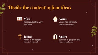 Divide the content in four ideas
Mars
Mars is actually a very
cold place
Venus
Venus has extremely
high temperatures
Jupiter
Jupiter is the biggest
planet of them all
Saturn
Saturn is a gas giant and
has several rings
 