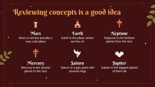 Reviewing concepts is a good idea
Mars
Mars is red but actually a
very cold place
Earth
Earth is the place where
we live on
Mercury
Mercury is the closest
planet to the Sun
Saturn
Saturn is a gas giant with
several rings
Neptune
Neptune is the farthest
planet from the Sun
Jupiter
Jupiter is the biggest planet
of them all
 