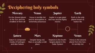 Deciphering holy symbols
Earth
Earth is the only
planet known to
harbor life
Venus
Venus is the second
planet from the Sun.
It’s terribly hot
Mercury
It’s the closest planet
to the Sun and the
smallest of them all
Saturn
Saturn is composed
mostly of hydrogen
and also helium
Venus
Venus is terribly hot
and its atmosphere is
extremely poisonous
Mars
Despite being red,
Mars is actually a cold
place
Jupiter
Jupiter is a gas giant
and has around eighty
moons
Neptune
Neptune is the fourth-
largest planet in the
Solar System
 