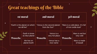 Great teachings of the Bible
1st moral 2nd moral 3rd moral
“Earth is the planet on which
we all live”
“Venus is the second planet
from the Sun”
“Mars is a cold place. It’s full
of iron oxide dust”
Proverbs
Earth is know
as blue planet
Proverbs
Venus is a
very hot place
Proverbs
Mars is red but
very cold
We live on
planet Earth
Venus has a
nice name
Mars is made
of basalt
 