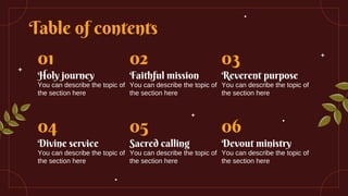 Table of contents
01
Holy journey
You can describe the topic of
the section here
02
Faithful mission
You can describe the topic of
the section here
03
Reverent purpose
You can describe the topic of
the section here
04
Divine service
You can describe the topic of
the section here
05
Sacred calling
You can describe the topic of
the section here
06
Devout ministry
You can describe the topic of
the section here
 
