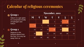 Calendar of religious ceremonies
Group 1
Saturn is a gas giant.
It’s composed mostly
of hydrogen and
helium
Group 2
Neptune is the
farthest planet from
the Sun. It is very far
away from us
November, 20xx
M T W T F S S
1 2 3 4 5
6 7 8 9 10 11 12
13 14 15 16 17 18 19
20 21 22 23 24 25 26
27 28 29 30
 