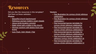 Resources
Did you like the resources in this template?
Get them at these websites:
Photos
Beautiful church background
Religious woman holding rosary beads
Jesus tomb location concept
Male priest with a bible in the church
Woman working with laptop front view
Icons
Icon Pack: Holy Week | Flat
Vectors
Flat illustration for corpus christi religious
celebration
Flat illustration for corpus christi religious
celebration I
Flat horizontal banner template for
corpus christi religious celebration
Flat horizontal banner template for
corpus christi religious celebration I
Flat horizontal banner template for
corpus christi religious celebration II
Flat horizontal banner template for
religious corpus christi celebration III
Flat horizontal banner template for
corpus christi religious celebration IV
 