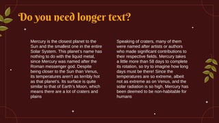Do you need longer text?
Speaking of craters, many of them
were named after artists or authors
who made significant contributions to
their respective fields. Mercury takes
a little more than 58 days to complete
its rotation, so try to imagine how long
days must be there! Since the
temperatures are so extreme, albeit
not as extreme as on Venus, and the
solar radiation is so high, Mercury has
been deemed to be non-habitable for
humans
Mercury is the closest planet to the
Sun and the smallest one in the entire
Solar System. This planet’s name has
nothing to do with the liquid metal,
since Mercury was named after the
Roman messenger god. Despite
being closer to the Sun than Venus,
its temperatures aren’t as terribly hot
as that planet’s. Its surface is quite
similar to that of Earth’s Moon, which
means there are a lot of craters and
plains
 