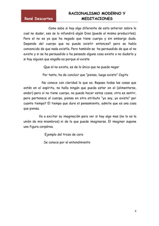 René Descartes

RACIONALISMO MODERNO Y
MEDITACIONES

Como sabe si hay algo diferente de esto anterior sobre lo
cual no dudar, eso se lo infundirá algún Dios (puede el mismo producirlos).
Pero el no es ya que ha negado que tiene cuerpo y sin embargo duda.
Depende del cuerpo que no puede existir entonces? pero se había
convencido de que nada existía. Pero también se ha persuadido de que el no
existe y si se ha persuadido o ha pensado alguna cosa existe o no dudarlo y
si hay alguien que engaña es porque el existe
Que el no exista, es de lo único que no puede negar
Por tanto, ha de concluir que “pienso, luego existo” Cogito
No conoce con claridad lo que es. Repasa todas las cosas que
están en el espíritu, no halla ningún que pueda estar en el (alimentarse,
andar) pero si no tiene cuerpo, no puede hacer estas cosas, otra es sentir,
pero pertenece al cuerpo, piensa en otro atributo “yo soy, yo existo” por
cuanto tiempo? El tiempo que dure el pensamiento, admite que es una cosa
que piensa.
Va a excitar su imaginación para ver si hay algo mas (no lo es la
unión de mis miembros) ni de lo que puede imaginarse. El imaginar supone
una figura corpórea.
Ejemplo del trozo de cera
Se conoce por el entendimiento

4

 