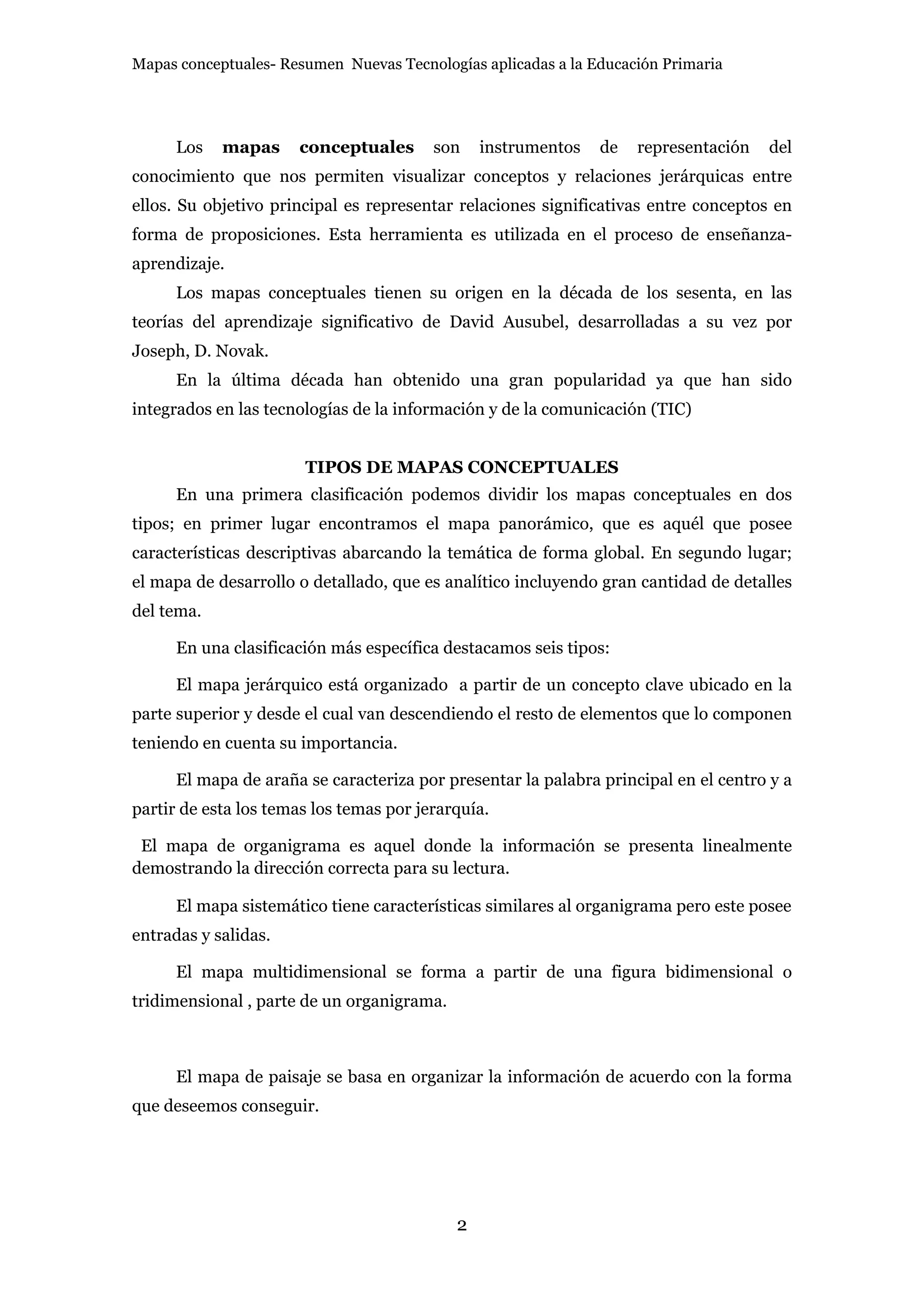 Mapas conceptuales- Resumen Nuevas Tecnologías aplicadas a la Educación Primaria




      Los   mapas     conceptuales       son    instrumentos   de   representación   del
conocimiento que nos permiten visualizar conceptos y relaciones jerárquicas entre
ellos. Su objetivo principal es representar relaciones significativas entre conceptos en
forma de proposiciones. Esta herramienta es utilizada en el proceso de enseñanza-
aprendizaje.
      Los mapas conceptuales tienen su origen en la década de los sesenta, en las
teorías del aprendizaje significativo de David Ausubel, desarrolladas a su vez por
Joseph, D. Novak.
      En la última década han obtenido una gran popularidad ya que han sido
integrados en las tecnologías de la información y de la comunicación (TIC)


                       TIPOS DE MAPAS CONCEPTUALES
      En una primera clasificación podemos dividir los mapas conceptuales en dos
tipos; en primer lugar encontramos el mapa panorámico, que es aquél que posee
características descriptivas abarcando la temática de forma global. En segundo lugar;
el mapa de desarrollo o detallado, que es analítico incluyendo gran cantidad de detalles
del tema.

      En una clasificación más específica destacamos seis tipos:

      El mapa jerárquico está organizado a partir de un concepto clave ubicado en la
parte superior y desde el cual van descendiendo el resto de elementos que lo componen
teniendo en cuenta su importancia.

      El mapa de araña se caracteriza por presentar la palabra principal en el centro y a
partir de esta los temas los temas por jerarquía.

 El mapa de organigrama es aquel donde la información se presenta linealmente
demostrando la dirección correcta para su lectura.

      El mapa sistemático tiene características similares al organigrama pero este posee
entradas y salidas.

      El mapa multidimensional se forma a partir de una figura bidimensional o
tridimensional , parte de un organigrama.



      El mapa de paisaje se basa en organizar la información de acuerdo con la forma
que deseemos conseguir.




                                            2
 