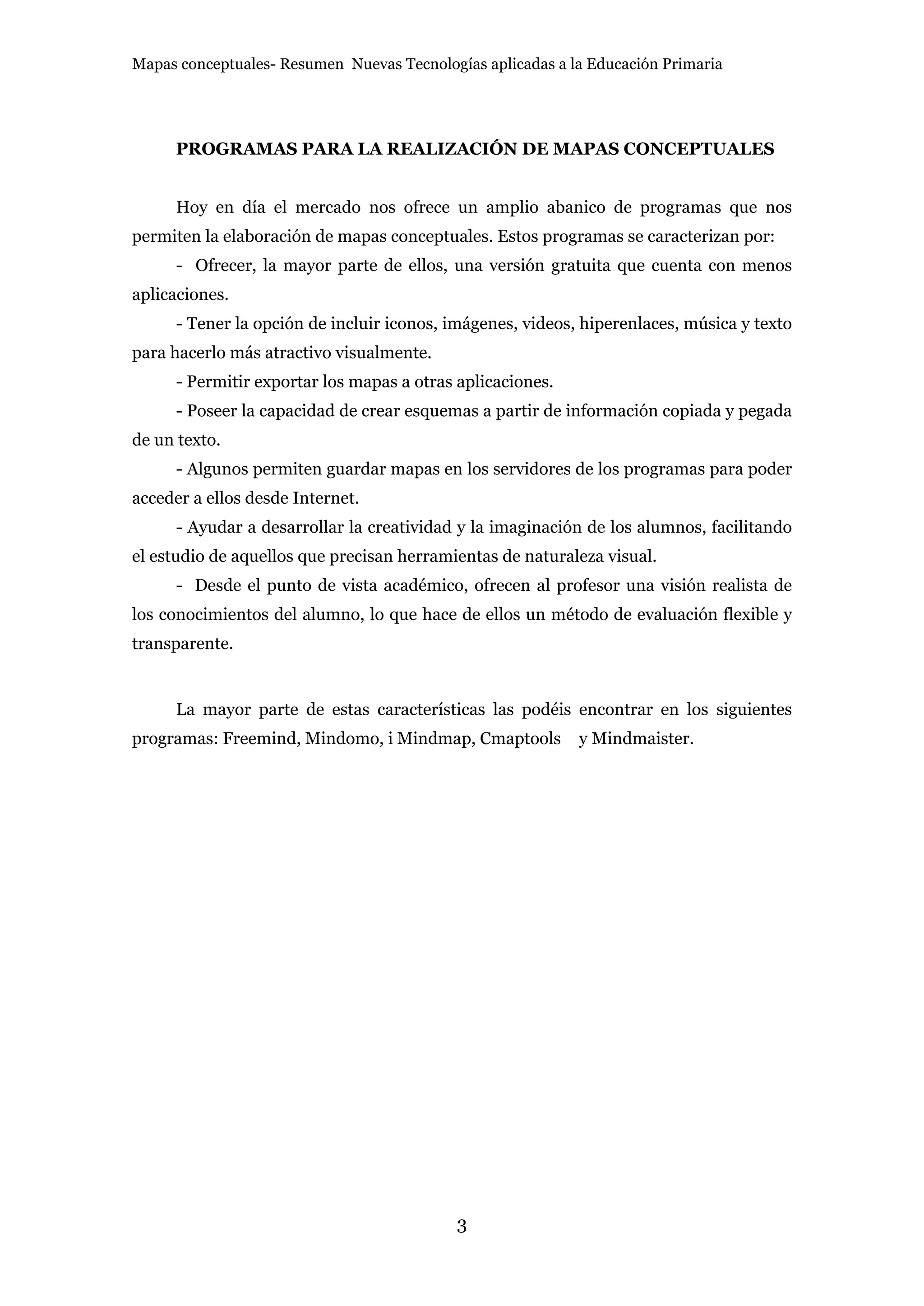Mapas conceptuales- Resumen Nuevas Tecnologías aplicadas a la Educación Primaria




      PROGRAMAS PARA LA REALIZACIÓN DE MAPAS CONCEPTUALES


      Hoy en día el mercado nos ofrece un amplio abanico de programas que nos
permiten la elaboración de mapas conceptuales. Estos programas se caracterizan por:
      - Ofrecer, la mayor parte de ellos, una versión gratuita que cuenta con menos
aplicaciones.
      - Tener la opción de incluir iconos, imágenes, videos, hiperenlaces, música y texto
para hacerlo más atractivo visualmente.
      - Permitir exportar los mapas a otras aplicaciones.
      - Poseer la capacidad de crear esquemas a partir de información copiada y pegada
de un texto.
      - Algunos permiten guardar mapas en los servidores de los programas para poder
acceder a ellos desde Internet.
      - Ayudar a desarrollar la creatividad y la imaginación de los alumnos, facilitando
el estudio de aquellos que precisan herramientas de naturaleza visual.
      - Desde el punto de vista académico, ofrecen al profesor una visión realista de
los conocimientos del alumno, lo que hace de ellos un método de evaluación flexible y
transparente.


      La mayor parte de estas características las podéis encontrar en los siguientes
programas: Freemind, Mindomo, i Mindmap, Cmaptools          y Mindmaister.




                                           3
 