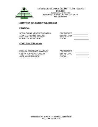 DIRECCIÓN: CL 25 NO 7ª – 04 BARRIO LA LIBERTAD
CELULAR 317-711-11-31
FONDO DE EMPLEADOS DEL INSTITUTO TÉCNICO
FEINTEC
FLORENCIA - CAQUETÁ
PERSONERÍA JURÍDICA No. 0296 del 16- IX - 97
NIT. 828.000.709-7
COMITÉ DE BIENESTAR Y SOLIDARIDAD
PRINCIPAL
SONIA ELENA VÁSQUEZ MONTES PRESIDENTE _______________
ALBA LUZ FIERRO CUEVAS SECRETARIA _______________
LEIBNITZ CASTRO CRUZ FISCAL _______________
COMITÉ DE EDUCACIÓN
EDOLIO CÁRDENAS MAVESOY PRESIDENTE _____________
CESAR ACEVEDO AGREDO SECRETARIO _____________
JOSE MILLER MUÑOZ FISCAL _____________
 
