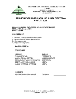 DIRECCIÓN: CL 25 NO 7ª – 04 BARRIO LA LIBERTAD
CELULAR 317-711-11-31
FONDO DE EMPLEADOS DEL INSTITUTO TÉCNICO
FEINTEC
FLORENCIA - CAQUETÁ
PERSONERÍA JURÍDICA No. 0296 del 16- IX - 97
NIT. 828.000.709-7
REUNION EXTRAORDINARIA DE JUNTA DIRECTIVA
No 012 – 2015
LUGAR: FONDO DE EMPLEADOS DEL INSTITUTO TÉCNICO
FECHA: 19 Febrero del 2015
HORA: 8:00 AM
ORDEN DEL DIA
1. Llamada a lista y verificación del quórum
2. Lectura del acta anterior y aprobación
3. Correspondencia
4. Proposiciones y varios
JUNTA DIRECTIVA
PRINCIPALES
NOMBRE CARGO
RICARDO TOVAR PRESIDENTE
MAURO OCHOA CORREA VICEPRESIDENTE
SONIA ELENA VÁSQUEZ MONTES SECRETARIA
CESAR ACEVEDO AGREDO VOCAL
ISABEL MARTÍNEZ MARTÍNEZ VOCAL
GERENTE
JOSE YECID FIERRO CUEVAS GERENTE ________________
 