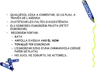 • QUALSEVOL COSA A COMENTAR, SI US PLAU, A
  TRAVÉS DE L’AGENDA.
• JUSTIFICAR LES FALTES D’ASSISTÈNCIA.
• ELS DIMECRES ESMORZEM FRUITA (PETIT
  ESMORZAR).
• RECORDEM PORTAR:
   – BATA
   – AMPOLLA D’AIGUA AMB EL NOM
   – TOVALLÓ PER ESMORZAR
   – L’ESMORZAR DINS D’UNA CARMANYOLA (SENSE
     PAPER DE PLATA)
   – NO SUCS, NI IOGURTS, NI ACTIMELS…
 