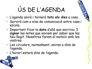 ÚS DE L’AGENDA
• L’agenda anirà i tornarà tots els dies a casa.
• Servirà com a eina de comunicació entre casa i
  escola.
• Important ficar la data d’allò que escriviu. I
  signar les notes que enviem per saber que les
  heu llegit. Nosaltres farem el mateix amb les
  vostres.
• Les circulars, normalment, aniran a dins de
  l’agenda.
• L’horari estarà dins de l’agenda.
 