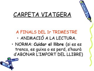 CARPETA VIATGERA

  A FINALS DEL 1r TRIMESTRE
   • ANIMACIÓ A LA LECTURA.
• NORMA: Cuidar el llibre (si es es
  trenca, es guixa o es perd, s’haurà
 d’ABONAR L’IMPORT DEL LLIBRE)
 