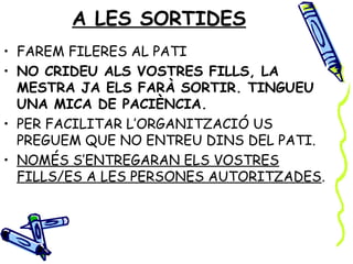 A LES SORTIDES
• FAREM FILERES AL PATI
• NO CRIDEU ALS VOSTRES FILLS, LA
  MESTRA JA ELS FARÀ SORTIR. TINGUEU
  UNA MICA DE PACIÈNCIA.
• PER FACILITAR L’ORGANITZACIÓ US
  PREGUEM QUE NO ENTREU DINS DEL PATI.
• NOMÉS S’ENTREGARAN ELS VOSTRES
  FILLS/ES A LES PERSONES AUTORITZADES.
 