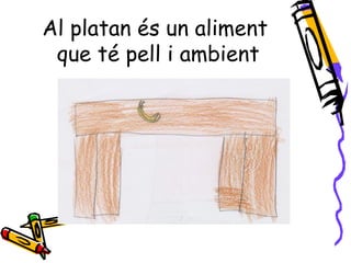 Al platan és un aliment
 que té pell i ambient
 