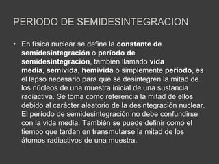 PERIODO DE SEMIDESINTEGRACION
• En física nuclear se define la constante de
semidesintegración o período de
semidesintegración, también llamado vida
media, semivida, hemivida o simplemente período, es
el lapso necesario para que se desintegren la mitad de
los núcleos de una muestra inicial de una sustancia
radiactiva. Se toma como referencia la mitad de ellos
debido al carácter aleatorio de la desintegración nuclear.
El período de semidesintegración no debe confundirse
con la vida media. También se puede definir como el
tiempo que tardan en transmutarse la mitad de los
átomos radiactivos de una muestra.
 