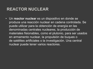 REACTOR NUCLEAR
• Un reactor nuclear es un dispositivo en donde se
produce una reacción nuclear en cadena controlada. Se
puede utilizar para la obtención de energía en las
denominadas centrales nucleares, la producción de
materiales fisionables, como el plutonio, para ser usados
en armamento nuclear, la propulsión de buques o
de satélites artificiales o la investigación. Una central
nuclear puede tener varios reactores.
 