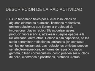 DESCRIPCION DE LA RADIACTIVIDAD
• Es un fenómeno físico por el cual losnúcleos de
algunos elementos químicos, llamados radiactivos,
emitenradiaciones que tienen la propiedad de
impresionar placas radiográficas,ionizar gases,
producir fluorescencia, atravesar cuerpos opacos a la
luz ordinaria, entre otros. Debido a esa capacidad, se les
suele denominar radiaciones ionizantes (en contraste
con las no ionizantes). Las radiaciones emitidas pueden
ser electromagnéticas, en forma de rayos X o rayos
gamma, o bien corpusculares, como pueden ser núcleos
de helio, electrones o positrones, protones u otras.
 
