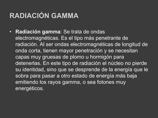 RADIACIÓN GAMMA
• Radiación gamma: Se trata de ondas
electromagnéticas. Es el tipo más penetrante de
radiación. Al ser ondas electromagnéticas de longitud de
onda corta, tienen mayor penetración y se necesitan
capas muy gruesas de plomo u hormigón para
detenerlas. En este tipo de radiación el núcleo no pierde
su identidad, sino que se desprende de la energía que le
sobra para pasar a otro estado de energía más baja
emitiendo los rayos gamma, o sea fotones muy
energéticos.
 