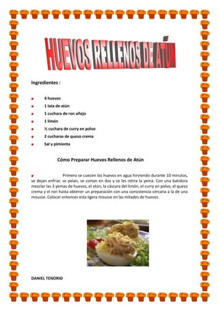Ingredientes :
4 huevos
1 lata de atún
1 cuchara de ron añejo
1 limón
½ cuchara de curry en polvo
2 cucharas de queso crema
Sal y pimienta

Cómo Preparar Huevos Rellenos de Atún
Primero se cuecen los huevos en agua hirviendo durante 10 minutos,
se dejan enfriar, se pelan, se cortan en dos y se les retira la yema. Con una batidora
mezclar las 3 yemas de huevos, el atún, la cáscara del limón, el curry en polvo, el queso
crema y el ron hasta obtener un preparación con una consistencia cercana a la de una
mousse. Colocar entonces esta ligera mousse en las mitades de huevos.

DANIEL TENORIO

 
