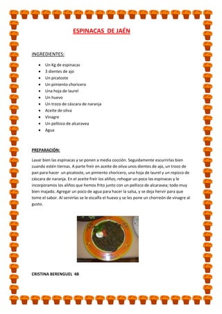 ESPINACAS DE JAÉN

INGREDIENTES:
Un Kg de espinacas
3 dientes de ajo
Un picatoste
Un pimiento choricero
Una hoja de laurel
Un huevo
Un trozo de cáscara de naranja
Aceite de oliva
Vinagre
Un pellizco de alcaravea
Agua

PREPARACIÓN:
Lavar bien las espinacas y se ponen a media cocción. Seguidamente escurrirlas bien
cuando estén tiernas. A parte freír en aceite de oliva unos dientes de ajo, un trozo de
pan para hacer un picatoste, un pimiento choricero, una hoja de laurel y un repizco de
cáscara de naranja. En el aceite freír los aliños; rehogar un poco las espinacas y le
incorporamos los aliños que hemos frito junto con un pellizco de alcaravea; todo muy
bien majado. Agregar un poco de agua para hacer la salsa, y se deja hervir para que
tome el sabor. Al servirlas se le escalfa el huevo y se les pone un chorreón de vinagre al
gusto.

CRISTINA BERENGUEL 4B

 