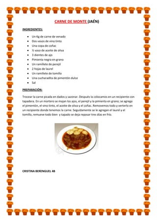 CARNE DE MONTE (JAÉN)
INGREDIENTES:
Un Kg de carne de venado
Dos vasos de vino tinto
Una copa de coñac
½ vaso de aceite de oliva
3 dientes de ajo
Pimienta negra en grano
Un ramillete de perejil
2 hojas de laurel
Un ramillete de tomillo
Una cucharadita de pimentón dulce
Sal
PREPARACIÓN:
Trocear la carne picada en dados y sazonar. Después la colocamos en un recipiente con
tapadera. En un mortero se majan los ajos, el perejil y la pimienta en grano; se agrega
el pimentón, el vino tinto, el aceite de oliva y el coñac. Removemos todo y verterlo en
un recipiente donde tenemos la carne. Seguidamente se le agregan el laurel y el
tomillo, remueve todo bien y tapado se deja reposar tres días en frío.

CRISTINA BERENGUEL 4B

 