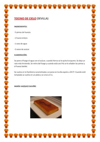 TOCINO DE CIELO (SEVILLA)
INGREDIENTES:
-5 yemas de huevos
-1 huevo entero
-1 vaso de agua
-2 vasos de azúcar
ELABORACIÓN:
Se pone al fuego el agua con el azúcar, cuando hierva se le quita la espuma. Se deja un
rato más hirviendo. Se retira del fuego y cuando está casi frío se le añaden las yemas y
el huevo batido.
Se vuelca en la fiambrera caramelizada y se pone en la olla exprés a 20 Cº. Cuando esté
templado se vuelca en un plato y se sirve al frío.

MARÍA VAZQUEZ GAVIÑO

 