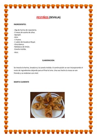 PESTIÑOS (SEVILLA)
INGREDIENTES:
-1kg de harina de repostería.
-2 vasos de aceite de oliva.
-Ajonjolí.
-Anís.
-1 huevo.
-1 sobre de levadura Royal.
-Vino blanco.
-Ralladura de limón.
-Canela molida.
-Miel.

ELABORACION:

Se mezcla la harina, levadura y la canela molida. A continuación se van incorporando el
resto de ingredientes dejando para el final el vino. Una vez hecha la masa se van
friendo y se endulzan con miel.

MARTA CLEMENTE

 