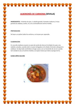 ALBORONÍA DE CARMONA (SEVILLA)

INGREDIENTES : 4 dientes de ajos, 1 cebolla grande,3 tomates maduros,1 trozo
grande de calabaza, aceite, al y una cucharadita de comino molido.

PREPARACION:
Se lavan y se pelan todas las verduras, se trocean por separado.

ELABORACION:
En una olla mediana se pone un poco de aceite de oliva se le añaden los ajos y las
cebollas picadas, cuando estén un poco rehogadas se le añade el tomate y después la
calabaza. Se deja todo cociéndose a fuego suave y se va moviendo de vez en cuando.
Se le añade la sal y el comino molido y se espera hasta que todo se ponga tierno.
ELENA LÓPEZ GALVÁN

 