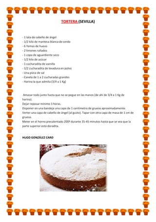 TORTERA (SEVILLA)

- 1 lata de cabello de ángel
- 1/2 kilo de manteca blanca de cerdo
- 6 Yemas de huevo
- 2 limones rallados
- 1 copa de aguardiente seco
- 1/2 kilo de azúcar
- 1 cucharadita de vainilla
- 1/2 cucharadita de levadura en polvo
- Una pizca de sal
- Canela de 1 a 2 cucharadas grandes
- Harina la que admita (3/4 a 1 Kg)

Amasar todo junto hasta que no se pegue en las manos (de ahí de 3/4 a 1 Kg de
harina).
Dejar reposar mínimo 3 horas.
Disponer en una bandeja una capa de 1 centímetro de grueso aproximadamente.
Verter una capa de cabello de ángel (al gusto). Tapar con otra capa de masa de 1 cm de
grueso.
Meter en el horno precalentado 200º durante 35-45 minutos hasta que se vea que la
parte superior está doradita.

HUGO GONZÁLEZ CARO

 