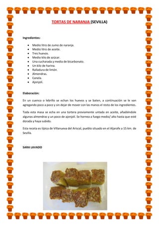 TORTAS DE NARANJA (SEVILLA)

Ingredientes:
Medio litro de zumo de naranja.
Medio litro de aceite.
Tres huevos.
Medio kilo de azúcar.
Una cucharada y media de bicarbonato.
Un kilo de harina.
Ralladura de limón.
Almendras.
Canela.
Ajonjolí.
Elaboración:
En un cuenco o lebrillo se echan los huevos y se baten, a continuación se le van
agregando poco a poco y sin dejar de mover con las manos el resto de los ingredientes.
Toda esta masa se echa en una tortera previamente untada en aceite, añadiéndole
algunas almendras y un poco de ajonjolí. Se hornea a fuego medio/ alto hasta que esté
dorada y haya subido.
Esta receta es típica de Villanueva del Ariscal, pueblo situado en el Aljarafe a 15 km. de
Sevilla.

SARA LAVADO

 