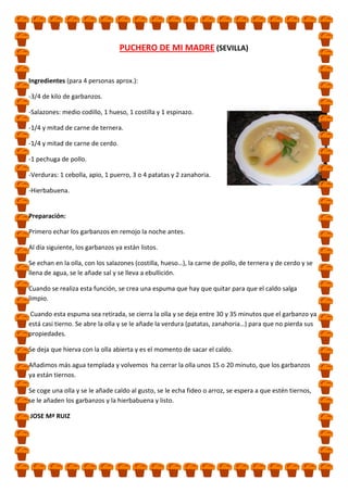 PUCHERO DE MI MADRE (SEVILLA)

Ingredientes (para 4 personas aprox.):
-3/4 de kilo de garbanzos.
-Salazones: medio codillo, 1 hueso, 1 costilla y 1 espinazo.
-1/4 y mitad de carne de ternera.
-1/4 y mitad de carne de cerdo.
-1 pechuga de pollo.
-Verduras: 1 cebolla, apio, 1 puerro, 3 o 4 patatas y 2 zanahoria.
-Hierbabuena.

Preparación:
Primero echar los garbanzos en remojo la noche antes.
Al día siguiente, los garbanzos ya están listos.
Se echan en la olla, con los salazones (costilla, hueso…), la carne de pollo, de ternera y de cerdo y se
llena de agua, se le añade sal y se lleva a ebullición.
Cuando se realiza esta función, se crea una espuma que hay que quitar para que el caldo salga
limpio.
Cuando esta espuma sea retirada, se cierra la olla y se deja entre 30 y 35 minutos que el garbanzo ya
está casi tierno. Se abre la olla y se le añade la verdura (patatas, zanahoria…) para que no pierda sus
propiedades.
Se deja que hierva con la olla abierta y es el momento de sacar el caldo.
Añadimos más agua templada y volvemos ha cerrar la olla unos 15 o 20 minuto, que los garbanzos
ya están tiernos.
Se coge una olla y se le añade caldo al gusto, se le echa fideo o arroz, se espera a que estén tiernos,
se le añaden los garbanzos y la hierbabuena y listo.
JOSE Mª RUIZ

 