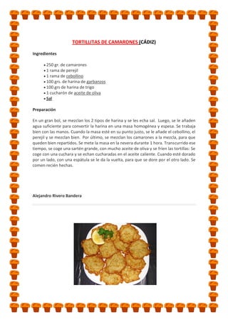 TORTILLITAS DE CAMARONES (CÁDIZ)
Ingredientes
250 gr. de camarones
1 rama de perejil
1 rama de cebollino
100 grs. de harina de garbanzos
100 grs de harina de trigo
1 cucharón de aceite de oliva
Sal
Preparación
En un gran bol, se mezclan los 2 tipos de harina y se les echa sal. Luego, se le añaden
agua suficiente para convertir la harina en una masa homogénea y espesa. Se trabaja
bien con las manos. Cuando la masa esté en su punto justo, se le añade el cebollino, el
perejil y se mezclan bien. Por último, se mezclan los camarones a la mezcla, para que
queden bien repartidos. Se mete la masa en la nevera durante 1 hora. Transcurrido ese
tiempo, se coge una sartén grande, con mucho aceite de oliva y se fríen las tortillas: Se
coge con una cuchara y se echan cucharadas en el aceite caliente. Cuando esté dorado
por un lado, con una espátula se le da la vuelta, para que se dore por el otro lado. Se
comen recién hechas.

Alejandro Rivero Bandera

 