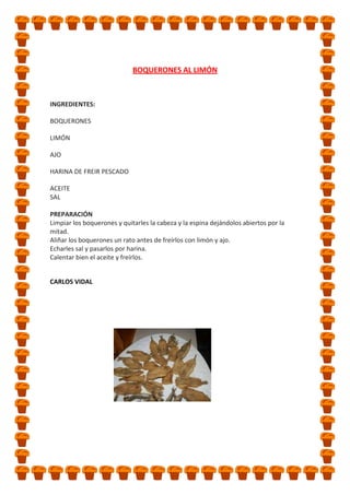 BOQUERONES AL LIMÓN

INGREDIENTES:
BOQUERONES
LIMÓN
AJO
HARINA DE FREIR PESCADO
ACEITE
SAL
PREPARACIÓN
Limpiar los boquerones y quitarles la cabeza y la espina dejándolos abiertos por la
mitad.
Aliñar los boquerones un rato antes de freírlos con limón y ajo.
Echarles sal y pasarlos por harina.
Calentar bien el aceite y freírlos.
CARLOS VIDAL

 