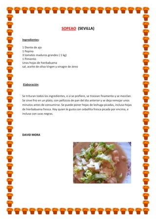 SOPEAO (SEVILLA)
Ingredientes:
1 Diente de ajo
1 Pepino
3 tomates maduros grandes ( 1 kg)
1 Pimiento
Unas hojas de hierbabuena
sal, aceite de oliva Virgen y vinagre de Jerez

Elaboración:

Se trituran todos los ingredientes, o si se prefiere, se trocean finamente y se mezclan.
Se sirve frio en un plato, con pellizcos de pan del dia anterior y se deja remojar unos
minutos antes de consumirse. Se puede poner hojas de lechuga picadas, incluso hojas
de hierbabuena fresca. Hay quien le gusta con cebollita fresca picada por encima, e
incluso con uvas negras.

DAVID MORA

 
