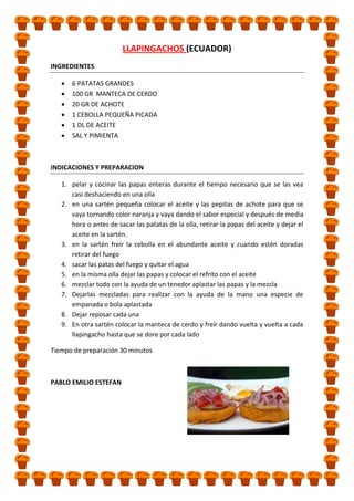 LLAPINGACHOS (ECUADOR)
INGREDIENTES
6 PATATAS GRANDES
100 GR MANTECA DE CERDO
20 GR DE ACHOTE
1 CEBOLLA PEQUEÑA PICADA
1 DL DE ACEITE
SAL Y PIMIENTA

INDICACIONES Y PREPARACION
1. pelar y cocinar las papas enteras durante el tiempo necesario que se las vea
casi deshaciendo en una olla
2. en una sartén pequeña colocar el aceite y las pepitas de achote para que se
vaya tornando color naranja y vaya dando el sabor especial y después de media
hora o antes de sacar las patatas de la olla, retirar la papas del aceite y dejar el
aceite en la sartén.
3. en la sartén freír la cebolla en el abundante aceite y cuando estén doradas
retirar del fuego
4. sacar las patas del fuego y quitar el agua
5. en la misma olla dejar las papas y colocar el refrito con el aceite
6. mezclar todo con la ayuda de un tenedor aplastar las papas y la mezcla
7. Dejarlas mezcladas para realizar con la ayuda de la mano una especie de
empanada o bola aplastada
8. Dejar reposar cada una
9. En otra sartén colocar la manteca de cerdo y freír dando vuelta y vuelta a cada
llapingacho hasta que se dore por cada lado
Tiempo de preparación 30 minutos

PABLO EMILIO ESTEFAN

 